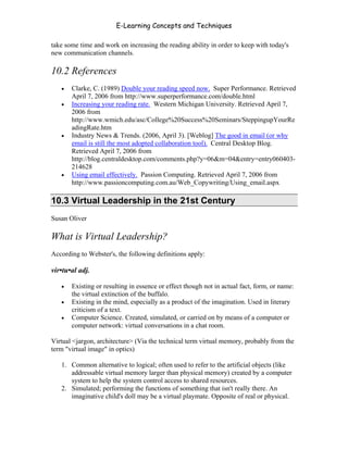 E-Learning Concepts and Techniques

take some time and work on increasing the reading ability in order to keep with today's
new communication channels.

10.2 References
   •   Clarke, C. (1989) Double your reading speed now. Super Performance. Retrieved
       April 7, 2006 from http://www.superperformance.com/double.html
   •   Increasing your reading rate. Western Michigan University. Retrieved April 7,
       2006 from
       http://www.wmich.edu/asc/College%20Success%20Seminars/SteppingupYourRe
       adingRate.htm
   •   Industry News & Trends. (2006, April 3). [Weblog] The good in email (or why
       email is still the most adopted collaboration tool). Central Desktop Blog.
       Retrieved April 7, 2006 from
       http://blog.centraldesktop.com/comments.php?y=06&m=04&entry=entry060403-
       214628
   •   Using email effectively. Passion Computing. Retrieved April 7, 2006 from
       http://www.passioncomputing.com.au/Web_Copywriting/Using_email.aspx

10.3 Virtual Leadership in the 21st Century
Susan Oliver

What is Virtual Leadership?
According to Webster's, the following definitions apply:

vir•tu•al adj.

   •   Existing or resulting in essence or effect though not in actual fact, form, or name:
       the virtual extinction of the buffalo.
   •   Existing in the mind, especially as a product of the imagination. Used in literary
       criticism of a text.
   •   Computer Science. Created, simulated, or carried on by means of a computer or
       computer network: virtual conversations in a chat room.

Virtual <jargon, architecture> (Via the technical term virtual memory, probably from the
term "virtual image" in optics)

   1. Common alternative to logical; often used to refer to the artificial objects (like
      addressable virtual memory larger than physical memory) created by a computer
      system to help the system control access to shared resources.
   2. Simulated; performing the functions of something that isn't really there. An
      imaginative child's doll may be a virtual playmate. Opposite of real or physical.



Chapter 10 – Managing the Data                                                          159
 