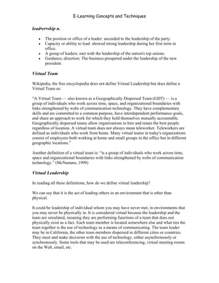 E-Learning Concepts and Techniques

lead•er•ship n.

   •   The position or office of a leader: ascended to the leadership of the party.
   •   Capacity or ability to lead: showed strong leadership during her first term in
       office.
   •   A group of leaders: met with the leadership of the nation's top unions.
   •   Guidance; direction: The business prospered under the leadership of the new
       president.

Virtual Team

Wikipedia, the free encyclopedia does not define Virtual Leadership but does define a
Virtual Team as:

“A Virtual Team — also known as a Geographically Dispersed Team (GDT) — is a
group of individuals who work across time, space, and organizational boundaries with
links strengthened by webs of communication technology. They have complementary
skills and are committed to a common purpose, have interdependent performance goals,
and share an approach to work for which they hold themselves mutually accountable.
Geographically dispersed teams allow organizations to hire and retain the best people
regardless of location. A virtual team does not always mean teleworker. Teleworkers are
defined as individuals who work from home. Many virtual teams in today's organizations
consist of employees both working at home and small groups in the office but in different
geographic locations.”

Another definition of a virtual team is: “is a group of individuals who work across time,
space and organizational boundaries with links strengthened by webs of communication
technology.” (McNamara, 1999)

Virtual Leadership

In reading all these definitions, how do we define virtual leadership?

We can say that it is the act of leading others in an environment that is other than
physical.

It could be leadership of individual whom you may have never met, in environments that
you may never be physically in. It is considered virtual because the leadership and the
team are simulated, meaning they are performing functions of a team that does not
physically exist as a fact. Each team member is located somewhere else and what ties the
team together is the use of technology as a means of communicating. The team leader
may be in California, the other team members dispersed in different cities or countries.
They meet and make decisions with the use of technology, either asynchronously or
synchronously. Some tools that may be used are teleconferencing, virtual meeting rooms
on the Web, email, etc.



Chapter 10 – Managing the Data                                                          160
 