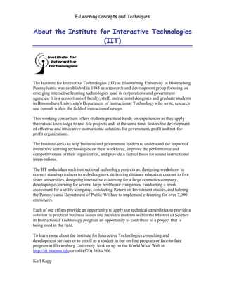 E-Learning Concepts and Techniques


About the Institute for Interactive Technologies
                     (IIT)




The Institute for Interactive Technologies (IIT) at Bloomsburg University in Bloomsburg
Pennsylvania was established in 1985 as a research and development group focusing on
emerging interactive learning technologies used in corporations and government
agencies. It is a consortium of faculty, staff, instructional designers and graduate students
in Bloomsburg University's Department of Instructional Technology who write, research
and consult within the field of instructional design.

This working consortium offers students practical hands-on experiences as they apply
theoretical knowledge to real-life projects and, at the same time, fosters the development
of effective and innovative instructional solutions for government, profit and not-for-
profit organizations.

The Institute seeks to help business and government leaders to understand the impact of
interactive learning technologies on their workforce, improve the performance and
competitiveness of their organization, and provide a factual basis for sound instructional
interventions.

The IIT undertakes such instructional technology projects as: designing workshops to
convert stand-up trainers to web-designers, delivering distance education courses to five
sister universities, designing interactive e-learning for a large cosmetics company,
developing e-learning for several large healthcare companies, conducting a needs
assessment for a utility company, conducting Return on Investment studies, and helping
the Pennsylvania Department of Public Welfare to implement e-learning for over 7,000
employees.

Each of our efforts provide an opportunity to apply our technical capabilities to provide a
solution to practical business issues and provides students within the Masters of Science
in Instructional Technology program an opportunity to contribute to a project that is
being used in the field.

To learn more about the Institute for Interactive Technologies consulting and
development services or to enroll as a student in our on-line program or face-to-face
program at Bloomsburg University, look us up on the World Wide Web at
http://iit.bloomu.edu or call (570) 389-4506.

Karl Kapp


About the Institute for Interactive Technologies                                          xiv
 
