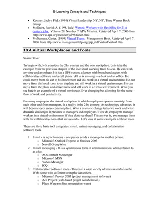 E-Learning Concepts and Techniques

   •   Kostner, Jaclyn Phd. (1994) Virtual Leadership. NY, NY, Time Warner Book
       Group
   •   McGuire, Patrick A. (1998, July) Wanted: Workers with flexibility for 21st
       century jobs. Volume 29, Number 7. APA Monitor. Retrieved April 7, 2006 from
       http://www.apa.org/monitor/jul98/factor.html
   •   McNamara, Carter. (1999) Virtual Teams. Management Help. Retrieved April 7,
       2006 from http://www.managementhelp.org/grp_skll/virtual/virtual.htm

10.4 Virtual Workplaces and Tools
Susan Oliver

To begin with, let's consider the 21st century and the new workplace. Let's take the
example from the previous chapter of the individual working from his car. He can work
anytime and anywhere. He has a GPS system, a laptop with broadband access with
collaborative software and a cell phone. All he is missing is a desk and an office. He
could move from his car to his hotel room and still work in a virtual environment. He can
move from the hotel room to an airplane and still work in a virtual environment. He can
move from the plane and arrive home and still work in a virtual environment. What you
see here is an example of a virtual workspace. Ever changing but allowing for the same
flow of work and productivity.

For many employers the virtual workplace, in which employees operate remotely from
each other and from managers, is a reality in the 21st century. As technology advances, it
will become even more commonplace. What a dramatic change to ho we work and what
dramatic challenges it presents to managers and employers! How do employers manage
workers in a virtual environment if they don't see them? The answer is, you manage them
with the collaborative tools that are available. Let's look at some examples of these tools.

There are three basic tool categories: email, instant messaging, and collaboration
software tools.

   1. Email - is asynchronous – one person sends a message to another person.
          o Microsoft Outlook Express or Outlook 2003
          o Novell GroupWise
   2. Instant messaging - It is a synchronous form of communication, often referred to
      as chat.
          o AOL Instant Messenger
          o Microsoft MSN
          o Yahoo Messager
          o ICQ
   3. Collaborative Software tools - There are a wide variety of tools available on the
      Web, some with different strengths than others.
          o Microsoft Project 2003 (project management software)
          o Ace Project (web-based project collaboration)
          o Place Ware (on line presentation-ware)



Chapter 10 – Managing the Data                                                          163
 