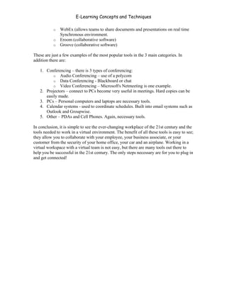 E-Learning Concepts and Techniques

           o WebEx (allows teams to share documents and presentations on real time
             Synchronous environment.
           o Eroom (collaborative software)
           o Groove (collaborative software)

These are just a few examples of the most popular tools in the 3 main categories. In
addition there are:

   1. Conferencing – there is 3 types of conferencing:
          o Audio Conferencing – use of a polycom
          o Data Conferencing - Blackboard or chat
          o Video Conferencing – Microsoft's Netmeeting is one example.
   2. Projectors – connect to PCs become very useful in meetings. Hard copies can be
      easily made.
   3. PCs – Personal computers and laptops are necessary tools.
   4. Calendar systems - used to coordinate schedules. Built into email systems such as
      Outlook and Groupwise.
   5. Other – PDAs and Cell Phones. Again, necessary tools.

In conclusion, it is simple to see the ever-changing workplace of the 21st century and the
tools needed to work in a virtual environment. The benefit of all these tools is easy to see;
they allow you to collaborate with your employee, your business associate, or your
customer from the security of your home office, your car and an airplane. Working in a
virtual workspace with a virtual team is not easy, but there are many tools out there to
help you be successful in the 21st century. The only steps necessary are for you to plug in
and get connected!




Chapter 10 – Managing the Data                                                           164
 