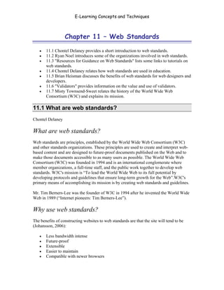 E-Learning Concepts and Techniques



                  Chapter 11 – Web Standards

   •   11.1 Chontel Delaney provides a short introduction to web standards.
   •   11.2 Ryan Noel introduces some of the organizations involved in web standards.
   •   11.3 "Resources for Guidance on Web Standards" lists some links to tutorials on
       web standards.
   •   11.4 Chontel Delaney relates how web standards are used in education.
   •   11.5 Brian Heisman discusses the benefits of web standards for web designers and
       developers.
   •   11.6 "Validators" provides information on the value and use of validators.
   •   11.7 Misty Townsend-Sweet relates the history of the World Wide Web
       Consortium (W3C) and explains its mission.

11.1 What are web standards?
Chontel Delaney

What are web standards?
Web standards are principles, established by the World Wide Web Consortium (W3C)
and other standards organizations. These principles are used to create and interpret web-
based content and are designed to future-proof documents published on the Web and to
make those documents accessible to as many users as possible. The World Wide Web
Consortium (W3C) was founded in 1994 and is an international conglomerate where
member organizations, a full-time staff, and the public work together to develop web
standards. W3C's mission is “To lead the World Wide Web to its full potential by
developing protocols and guidelines that ensure long-term growth for the Web”.W3C's
primary means of accomplishing its mission is by creating web standards and guidelines.

Mr. Tim Berners-Lee was the founder of W3C in 1994 after he invented the World Wide
Web in 1989 (“Internet pioneers: Tim Berners-Lee”).

Why use web standards?
The benefits of constructing websites to web standards are that the site will tend to be
(Johansson, 2006):

   •   Less bandwidth intense
   •   Future-proof
   •   Extensible
   •   Easier to maintain
   •   Compatible with newer browsers



Chapter 11 – Web Standards                                                                 165
 