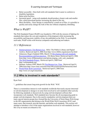 E-Learning Concepts and Techniques

   •   Better accessible - Sites built with web standards find it easier to conform to
       disability legislation.
   •   Better print facilities
   •   Increased speed – using web standards should produce cleaner code and smaller
       files, which download quicker increasing the speed of the site.
   •   More flexibility - Since design is controlled by a small set of files, it is possible to
       quickly and easily change the look of the site without completely rebuilding.

What is WaSP?
The Web Standards Project (WaSP) was founded in 1998 with the mission of fighting for
standards that reduce the cost and complexity of development while increasing the
accessibility and long-term viability of any site published on the Web. To accomplish
such tasks, WaSP works with browser companies and authoring tool makers.

11.1 References
   •   Internet pioneers: Tim Berners-Lee. ibilio: The Public's Library and Digital
       Archive. Retrieved April 8, 2006 from http://www.ibiblio.org/pioneers/lee.html
   •   Johansson, Roger (Updated 2006, March 12) Developing with web standards:
       Recommendations and best practices. 456 Berea Street. Retrieved April 8, 2006
       from http://www.456bereastreet.com/lab/developing_with_web_standards/
   •   The Web Standards Project. Retrieved April 8, 2006 from
       http://webstandards.org/
   •   Quittner, Joshua (1999, March 29) Tim Berners-Lee. Time. Retrieved April 8,
       2006 from http://www.time.com/time/time100/scientist/profile/bernerslee.html
   •   World Wide Web Consortium. Retrieved April 8, 2006 from
       http://www.w3.org/Consortium/

11.2 Who is involved in web standards?
Ryan Noel

“...guidelines that ensure long-term growth for the Web.” W3C

There is a tremendous interest in web standards worldwide that nearly anyone interested
in web development or design is in some form involved in web standards either actively
by following standards or discursively by using web development software that
incorporates web standards. Web standards have become the all encompassing guide to
proper web development. Due to this need to standardize web development there are
many special interest groups have formed like the University of Notre Dame Web Group
to the 405 organizations that belong to the World Wide Web Consortium (W3C) and
many more, that research, provide tutorials, and define web standards. This section will
attempt to introduce a few of the major organizations involved in web standards; however
this is by no means an exhaustive list.


Chapter 11 – Web Standards                                                                 166
 