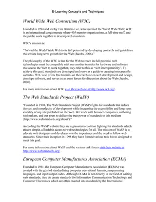 E-Learning Concepts and Techniques


World Wide Web Consortium (W3C)
Founded in 1994 and led by Tim Berners-Lee, who invented the World Wide Web; W3C
is an international conglomerate where 405 member organizations, a full-time staff, and
the public work together to develop web standards.

W3C's mission is:

“To lead the World Wide Web to its full potential by developing protocols and guidelines
that ensure long-term growth for the Web (Jacobs, 2006).”

The philosophy of the W3C is that for the Web to reach its full potential web
technologies must be compatible with one another in order for hardware and software
that access the Web to work together, they refer to this as “web interoperability”. To
achieve this goal, standards are developed and serve as a guide to creating interoperable
websites. W3C also offers free tutorials on their website on web development and design,
develops software, and serves as an open forum for discussion about the Web (Jacobs,
2006).

For more information about W3C visit their website at http://www.w3.org/ .

The Web Standards Project (WaSP)
“Founded in 1998, The Web Standards Project (WaSP) fights for standards that reduce
the cost and complexity of development while increasing the accessibility and long-term
viability of any site published on the Web. We work with browser companies, authoring
tool makers, and our peers to deliver the true power of standards to this medium
(http://www.webstandards.org/about/).”

According the WaSP website they are a grassroots coalition fighting for standards which
ensure simple, affordable access to web technologies for all. The mission of WaSP is to
educate web designers and developers on the importance and the need to follow web
standards. Since their inception in 1998 they have formed various task forces designed to
meet this goal.

For more information about WaSP and the various task forces visit their website at
http://www.webstandards.org/ .

European Computer Manufactures Association (ECMA)
Founded in 1961, the European Computer Manufactures Association (ECMA) was
created with the goal of standardizing computer operational formats, programming
languages, and input/output codes. Although ECMA is not directly in the field of writing
web standards, they do create standards for Information Communication Technology and
Consumer Electronics which are often enacted into standards by the International


Chapter 11 – Web Standards                                                            167
 