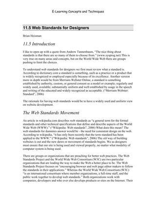 E-Learning Concepts and Techniques




11.5 Web Standards for Designers
Brian Heisman

11.5 Introduction
I like to open up with a quote from Andrew Tannenbaum, “The nice thing about
standards is that there are so many of them to choose from.” (www.sysprog.net) This is
very true on many areas and concepts, but on the World Wide Web there are groups
pushing to limit the choices.

To understand web standards for designers we first must review what a standard is.
According to dictionary.com a standard is something, such as a practice or a product that
is widely recognized or employed especially because of its excellence. Another version
more in depth would be from Merriam-Webster Online, a standard is something
established by authority, custom, or general consent as a model or example; regularly and
widely used, available; substantially uniform and well established by usage in the speech
and writing of the educated and widely recognized as acceptable. (“Merriam-Webster:
Standard”, 2006)

The rationale for having web standards would be to have a widely used and uniform view
on website development.

The Web Standards Movement
An article in wikipedia.com describes web standards as “a general term for the formal
standards and other technical specifications that define and describe aspects of the World
Wide Web (WWW).” (“Wikipedia: Web standards”, 2006) What does this mean? The
web standards for dummies answer would be - the need for consistent design on the web.
According to wikipedia, “it has only been recently that the term standard has been
applied to the WWW.” (“Wikipedia: Web standards”, 2006) The old way of building
websites is out and the new dawn or movement of standards begins. We as designers
must ensure that our site is being used and viewed properly, no matter what modality of
computer system is being used.

There are groups or organizations that are preaching for better web practices. The Web
Standards Project and the World Wide Web Consortium (W3C) are two particular
organizations that are leading the way to make the Web a better place to be. The Web
Standards Project focuses on “encouraging browser and web page editor makers to follow
the standards in their applications.” Whereas the World Wide Web Consortium (W3C)
“is an international consortium where member organizations, a full-time staff, and the
public work together to develop web standards.” Both organizations work with
companies, developers and who ever else develops products or sites on the Internet. Their


Chapter 11 – Web Standards                                                             170
 