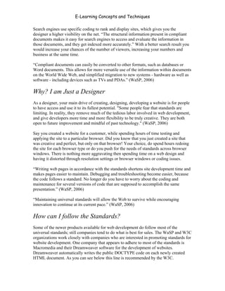 E-Learning Concepts and Techniques

Search engines use specific coding to rank and display sites, which gives you the
designer a higher visibility on the net. “The structural information present in compliant
documents makes it easy for search engines to access and evaluate the information in
those documents, and they get indexed more accurately.” With a better search result you
would increase your chances of the number of viewers, increasing your numbers and
business at the same time.

“Compliant documents can easily be converted to other formats, such as databases or
Word documents. This allows for more versatile use of the information within documents
on the World Wide Web, and simplified migration to new systems - hardware as well as
software - including devices such as TVs and PDAs.” (WaSP, 2006)

Why? I am Just a Designer
As a designer, your main drive of creating, designing, developing a website is for people
to have access and use it to its fullest potential. "Some people fear that standards are
limiting. In reality, they remove much of the tedious labor involved in web development,
and give developers more time and more flexibility to be truly creative. They are both
open to future improvement and mindful of past technology." (WaSP, 2006)

Say you created a website for a customer, while spending hours of time testing and
applying the site to a particular browser. Did you know that you just created a site that
was creative and perfect, but only on that browser! Your choice, do spend hours redoing
the site for each browser type or do you push for the needs of standards across browser
windows. There is nothing more aggravating then spending time on a web design and
having it distorted through resolution settings or browser windows or coding issues.

“Writing web pages in accordance with the standards shortens site development time and
makes pages easier to maintain. Debugging and troubleshooting become easier, because
the code follows a standard. No longer do you have to worry about the coding and
maintenance for several versions of code that are supposed to accomplish the same
presentation.” (WaSP, 2006)

“Maintaining universal standards will allow the Web to survive while encouraging
innovation to continue at its current pace.” (WaSP, 2006)

How can I follow the Standards?
Some of the newer products available for web development do follow most of the
universal standards; still companies tend to do what is best for sales. The WaSP and W3C
organizations work closely with companies who are interested in promoting standards for
website development. One company that appears to adhere to most of the standards is
Macromedia and their Dreamweaver software for the development of websites.
Dreamweaver automatically writes the public DOCTYPE code on each newly created
HTML document. As you can see below this line is recommended by the W3C.


Chapter 11 – Web Standards                                                             172
 