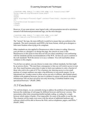 E-Learning Concepts and Techniques

<!DOCTYPE HTML PUBLIC "-//W3C//DTD HTML 4.01 Transitional//EN"
"http://www.w3.org/TR/html4/loose.dtd">
<html>
<head>
<meta http-equiv="Content-Type" content="text/html; charset=iso-8859-
1">
<title>Untitled Document</title>
</head>
</html>

However, if you want stricter, more logical code, with presentation moved to stylesheets
instead of old-fashioned presentational tags, use the strict doctype:

<!DOCTYPE HTML PUBLIC "-//W3C//DTD HTML 4.01//EN"
"http://www.w3.org/TR/html40/strict.dtd">

The "stricter" the type, the more difficult it could be to ensure that you conform to the
standards. The most commonly used DTD is the loose format, which gives designers a
little more freedom when trying to be compliant.

Other standards are also applied in Dreamweaver when it comes to coding. However,
your job then as a designer is to design the page, the concern or issue is that
Dreamweaver at this point in time does not tell you when something is not conforming
with the standards and the recommendations of the W3C. So how are you to conform to
the web standards? Well the answer is to use a validator. You will read further about
validators in this chapter.

You do have an option; you can choose to create sites without standards, but that might
be an unwise choice. “The most basic consequence is that you will restrict access to your
site. How much business sense does it make to limit your audience to only a fraction of
those who wish to be a part of it? For a business site, denying access to even small
portions of a target audience can make a big difference to your profit margin. For an
educational site, it makes sense to allow access not only to affluent, able-bodied school-
children with graphical browsers, but also to children in regions with poorly-developed
infrastructure who are best served by text-only browsing, or disabled students using
specialized browsers.” (WaSP, 2006)

11.5 Conclusion
“As web developers, we are constantly trying to address the problem of inconsistencies
between the renderings of web pages by different browsers and browser versions. This
necessitates either time-consuming double/multiple coding, or coding for a single
browser which makes it harder, if not impossible, for some of the public to use the site.
This situation will be made even worse with the advent of additional hardware and
software which will be able to browse the Web, such as telephones, pagers, and PDAs.”
(WaSP, 2006)




Chapter 11 – Web Standards                                                              173
 