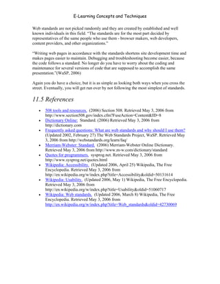 E-Learning Concepts and Techniques

Web standards are not picked randomly and they are created by established and well
known individuals in this field. “The standards are for the most part decided by
representatives of the same people who use them - browser makers, web developers,
content providers, and other organizations.”

“Writing web pages in accordance with the standards shortens site development time and
makes pages easier to maintain. Debugging and troubleshooting become easier, because
the code follows a standard. No longer do you have to worry about the coding and
maintenance for several versions of code that are supposed to accomplish the same
presentation.”(WaSP, 2006)

Again you do have a choice, but it is as simple as looking both ways when you cross the
street. Eventually, you will get run over by not following the most simplest of standards.

11.5 References
   •   508 tools and resources. (2006) Section 508. Retrieved May 3, 2006 from
       http://www.section508.gov/index.cfm?FuseAction=Content&ID=8
   •   Dictionary Online: Standard. (2006) Retrieved May 3, 2006 from
       http://dictionary.com
   •   Frequently asked questions: What are web standards and why should I use them?
       (Updated 2002, February 27) The Web Standards Project, WaSP. Retrieved May
       3, 2006 from http://webstandards.org/learn/faq/
   •   Merriam-Webster: Standard. (2006) Merriam-Webster Online Dictionary.
       Retrieved May 3, 2006 from http://www.m-w.com/dictionary/standard
   •   Quotes for programmers. sysprog.net. Retrieved May 3, 2006 from
       http://www.sysprog.net/quotes.html
   •   Wikipedia: Accessibility. (Updated 2006, April 25) Wikipedia, The Free
       Encyclopedia. Retrieved May 3, 2006 from
       http://en.wikipedia.org/w/index.php?title=Accessibility&oldid=50131614
   •   Wikipedia: Usability. (Updated 2006, May 1) Wikipedia, The Free Encyclopedia.
       Retrieved May 3, 2006 from
       http://en.wikipedia.org/w/index.php?title=Usability&oldid=51060717
   •   Wikipedia: Web standards. (Updated 2006, March 8) Wikipedia, The Free
       Encyclopedia. Retrieved May 3, 2006 from
       http://en.wikipedia.org/w/index.php?title=Web_standards&oldid=42730069




Chapter 11 – Web Standards                                                             174
 
