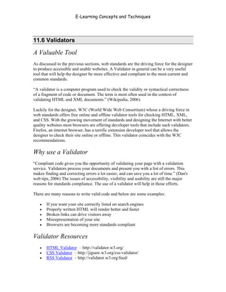 E-Learning Concepts and Techniques




11.6 Validators

A Valuable Tool
As discussed in the previous sections, web standards are the driving force for the designer
to produce accessible and usable websites. A Validator in general can be a very useful
tool that will help the designer be more effective and compliant to the most current and
common standards.

“A validator is a computer program used to check the validity or syntactical correctness
of a fragment of code or document. The term is most often used in the context of
validating HTML and XML documents.” (Wikipedia, 2006)

Luckily for the designer, W3C (World Wide Web Consortium) whose a driving force in
web standards offers free online and offline validator tools for checking HTML, XML,
and CSS. With the growing movement of standards and designing the Internet with better
quality websites most browsers are offering developer tools that include such validators.
Firefox, an internet browser, has a terrific extension developer tool that allows the
designer to check their site online or offline. This validator coincides with the W3C
recommendations.

Why use a Validator
“Compliant code gives you the opportunity of validating your page with a validation
service. Validators process your documents and present you with a list of errors. This
makes finding and correcting errors a lot easier, and can save you a lot of time.” (Dan's
web tips, 2006) The issues of accessibility, visibility and usability are still the major
reasons for standards compliance. The use of a validator will help in those efforts.

There are many reasons to write valid code and below are some examples:

   •   If you want your site correctly listed on search engines
   •   Properly written HTML will render better and faster
   •   Broken links can drive visitors away
   •   Misrepresentation of your site
   •   Browsers are becoming more standards compliant

Validator Resources
   •   HTML Validator – http://validator.w3.org/
   •   CSS Validator – http://jigsaw.w3.org/css-validator/
   •   RSS Validator – http://validator.w3.org/feed/



Chapter 11 – Web Standards                                                              175
 
