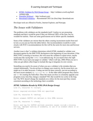 E-Learning Concepts and Techniques

   •   HTML Validator by Web Design Group – http://validator.czweb.org/html-
       validator.php
   •   Watchfire Webxact – http://webxact.com/
   •   Download Validators – Recommend CSE Lite (free) http://download.com

Developer tools are offered in Firefox, Internet Explorer, and Netscape.

The Issues with Validators
The problems with validators are the standards itself. I realize we are promoting
standards and that it would be great if they are followed 100% of the time, but we
wouldn't be realistic. There are some good reasons not to follow specific standards.

Some of the validators are stricter than the others creating inconsistent results from tool
to tool, as you can see from the tables below. Our recommendation would be to stick
closely with W3C's recommendations for this will be the norm for most sites and browser
services.

Another issue is that “a validator determines which HTML standard to validate your
document against by the DOCTYPE declaration at the beginning of your document. If the
DOCTYPE is missing or incorrect, this will cause the validator to report errors, maybe
weird ones like saying that <HTML> is an unknown tag. So you need to have the right
DOCTYPE if you want your pages to validate.” (Dan's web tips, 2006) What you see is
what you get editors often forget to include this tag or integrates its own version.

Something you need to be aware of when you use a validator is the mistakes that you
created intentionally. You do not have to change your creativity, but be aware how you
might see it in other browsers. Coding can also be done correctly, just not according to
the most recent standard, i.e. <strong> vs. <b>. In the older editor programs they tend to
use <b> for creating the bold effect. Does this mean you have to constantly upgrade your
programs every time they change a standard? NO, that would be too costly in the long
run! The W3C doesn't change the standards on a whim; for the most part they remain
consistent according to the technology that is available.

HTML Validation Results by WDG (Web Design Group)
Line 27, character 9: <script>
                             ^
Error: required attribute TYPE not specified

Line 54, character 8: <dsftop>
                             ^
Error: element DSFTOP not defined in this HTML version

Line 58, character 7: </head>
                            ^
Error: end tag for DSFTOP omitted; possible causes include a missing
end tag, improper nesting of elements, or use of an element where it is
not allowed


Chapter 11 – Web Standards                                                             176
 