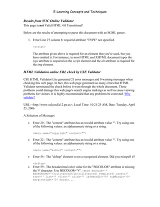 E-Learning Concepts and Techniques

Results from W3C Online Validator
This page is not Valid HTML 4.0 Transitional!

Below are the results of attempting to parse this document with an SGML parser.

   1. Error Line 27 column 8: required attribute "TYPE" not specified.

       <script>

       The attribute given above is required for an element that you've used, but you
       have omitted it. For instance, in most HTML and XHTML document types the
       type attribute is required on the script element and the alt attribute is required for
       the img element.

HTML Validation online URL check by CSE Validator

CSE HTML Validator Lite generated 21 error messages and 0 warning messages when
checking this web page. In fact, this web page generated so many errors that HTML
Validator terminated the check before it went through the whole document. These
problems could damage this web page's search engine rankings as well as cause viewing
problems for visitors. It is highly recommended that any problems be corrected. Why
validate?

URL: <http://www.sulcosd.k12.pa.us>, Local Time: 10:21:25 AM, Date: Tuesday, April
25, 2006

A Selection of Messages

   •   Error 20 - The "content" attribute has an invalid attribute value "". Try using one
       of the following values: an alphanumeric string or a string.

       <meta name="copyright" content="">

   •   Error 22 - The "content" attribute has an invalid attribute value "". Try using one
       of the following values: an alphanumeric string or a string.

       <meta name="author" content="">

   •   Error 54 - The "dsftop" element is not a recognized element. Did you misspell it?

       <dsftop>
   •   Error 59 - The hexadecimal color value for the "BGCOLOR" attribute is missing
       the '#' character. Use BGCOLOR="#". <BODY BGCOLOR=''
       BACKGROUND='/sullivancsd/lib/sullivancsd/_template4/_assets/'
       text='' link='' vlink='' alink='' leftMargin='0' topMargin='0'
       marginheight='0' margin...




Chapter 11 – Web Standards                                                                177
 