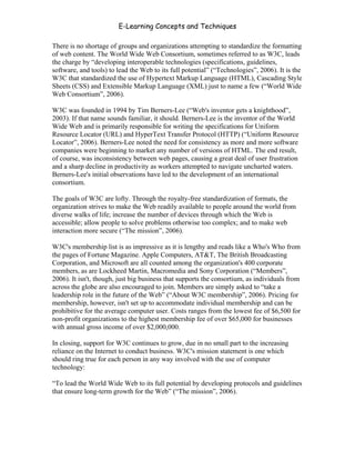 E-Learning Concepts and Techniques

There is no shortage of groups and organizations attempting to standardize the formatting
of web content. The World Wide Web Consortium, sometimes referred to as W3C, leads
the charge by “developing interoperable technologies (specifications, guidelines,
software, and tools) to lead the Web to its full potential” (“Technologies”, 2006). It is the
W3C that standardized the use of Hypertext Markup Language (HTML), Cascading Style
Sheets (CSS) and Extensible Markup Language (XML) just to name a few (“World Wide
Web Consortium”, 2006).

W3C was founded in 1994 by Tim Berners-Lee (“Web's inventor gets a knighthood”,
2003). If that name sounds familiar, it should. Berners-Lee is the inventor of the World
Wide Web and is primarily responsible for writing the specifications for Uniform
Resource Locator (URL) and HyperText Transfer Protocol (HTTP) (“Uniform Resource
Locator”, 2006). Berners-Lee noted the need for consistency as more and more software
companies were beginning to market any number of versions of HTML. The end result,
of course, was inconsistency between web pages, causing a great deal of user frustration
and a sharp decline in productivity as workers attempted to navigate uncharted waters.
Berners-Lee's initial observations have led to the development of an international
consortium.

The goals of W3C are lofty. Through the royalty-free standardization of formats, the
organization strives to make the Web readily available to people around the world from
diverse walks of life; increase the number of devices through which the Web is
accessible; allow people to solve problems otherwise too complex; and to make web
interaction more secure (“The mission”, 2006).

W3C's membership list is as impressive as it is lengthy and reads like a Who's Who from
the pages of Fortune Magazine. Apple Computers, AT&T, The British Broadcasting
Corporation, and Microsoft are all counted among the organization's 400 corporate
members, as are Lockheed Martin, Macromedia and Sony Corporation (“Members”,
2006). It isn't, though, just big business that supports the consortium, as individuals from
across the globe are also encouraged to join. Members are simply asked to “take a
leadership role in the future of the Web” (“About W3C membership”, 2006). Pricing for
membership, however, isn't set up to accommodate individual membership and can be
prohibitive for the average computer user. Costs ranges from the lowest fee of $6,500 for
non-profit organizations to the highest membership fee of over $65,000 for businesses
with annual gross income of over $2,000,000.

In closing, support for W3C continues to grow, due in no small part to the increasing
reliance on the Internet to conduct business. W3C's mission statement is one which
should ring true for each person in any way involved with the use of computer
technology:

“To lead the World Wide Web to its full potential by developing protocols and guidelines
that ensure long-term growth for the Web” (“The mission”, 2006).




Chapter 11 – Web Standards                                                               179
 