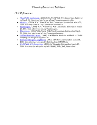 E-Learning Concepts and Techniques


11.7 References
   •   About W3C membership. (2006) W3C, World Wide Web Consortium. Retrieved
       on March 20, 2006, from http://www.w3.org/Consortium/membership.
   •   Members. (2006). W3C, World Wide Web Consortium. Retrieved on March 20,
       2006, from http://www.w3.org/Consortium/Member/List.
   •   Technologies. (2006). W3C, World Wide Web Consortium. Retrieved on March
       20, 2006, from http://www.w3.org/#technologies.
   •   The mission. (2006).W3C, World Wide Web Consortium. Retrieved on March
       20, 2006, from http://www.w3.org/Consortium/#mission.
   •   Uniform Resource Locator. (2006). In Wikipedia. Retrieved on March 14, 20906,
       from http://en.wikipedia.org/wiki/URL.
   •   Web's inventor gets a knighthood. (2003). BBC News. Retrieved on March 15,
       2006, from http://news.bbc.co.uk/1/hi/technology/3357073.stm
   •   World Wide Web Consortium. (2006). In Wikipedia. Retrieved on March 15,
       2006, from http://en.wikipedia.org/wiki/World_Wide_Web_Consortium.




Chapter 11 – Web Standards                                                      180
 