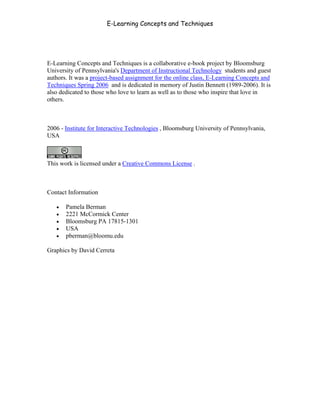 E-Learning Concepts and Techniques




E-Learning Concepts and Techniques is a collaborative e-book project by Bloomsburg
University of Pennsylvania's Department of Instructional Technology students and guest
authors. It was a project-based assignment for the online class, E-Learning Concepts and
Techniques Spring 2006 and is dedicated in memory of Justin Bennett (1989-2006). It is
also dedicated to those who love to learn as well as to those who inspire that love in
others.



2006 - Institute for Interactive Technologies , Bloomsburg University of Pennsylvania,
USA



This work is licensed under a Creative Commons License .



Contact Information

   •   Pamela Berman
   •   2221 McCormick Center
   •   Bloomsburg PA 17815-1301
   •   USA
   •   pberman@bloomu.edu

Graphics by David Cerreta
 