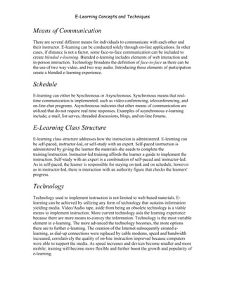 E-Learning Concepts and Techniques


Means of Communication
There are several different means for individuals to communicate with each other and
their instructor. E-learning can be conducted solely through on-line applications. In other
cases, if distance is not a factor, some face-to-face communication can be included to
create blended e-learning. Blended e-learning includes elements of web interaction and
in-person interaction. Technology broadens the definition of face-to-face as there can be
the use of two way video, and two way audio. Introducing these elements of participation
create a blended e-learning experience.

Schedule
E-learning can either be Synchronous or Asynchronous. Synchronous means that real-
time communication is implemented, such as video conferencing, teleconferencing, and
on-line chat programs. Asynchronous indicates that other means of communication are
utilized that do not require real time responses. Examples of asynchronous e-learning
include; e-mail, list serves, threaded discussions, blogs, and on-line forums.

E-Learning Class Structure
E-learning class structure addresses how the instruction is administered. E-learning can
be self-paced, instructor-led, or self-study with an expert. Self-paced instruction is
administered by giving the learner the materials she needs to complete the
training/instruction. Instructor-led training affords the learner a guide to implement the
instruction. Self-study with an expert is a combination of self-paced and instructor-led.
As in self-paced, the learner is responsible for staying on task and on schedule, however
as in instructor-led, there is interaction with an authority figure that checks the learners'
progress.

Technology
Technology used to implement instruction is not limited to web-based materials. E-
learning can be achieved by utilizing any form of technology that sustains information
yielding media. Video/Audio tape, aside from being an obsolete technology is a viable
means to implement instruction. More current technology aids the learning experience
because there are more means to convey the information. Technology is the most variable
element in e-learning. The more advanced the technology becomes, the more options
there are to further e-learning. The creation of the Internet subsequently created e-
learning, as dial-up connections were replaced by cable modems, speed and bandwidth
increased; correlatively the quality of on-line instruction improved because computers
were able to support the media. As speed increases and devices become smaller and more
mobile; training will become more flexible and further boost the growth and popularity of
e-learning.




Chapter 1 – What is E-Learning?                                                                 2
 