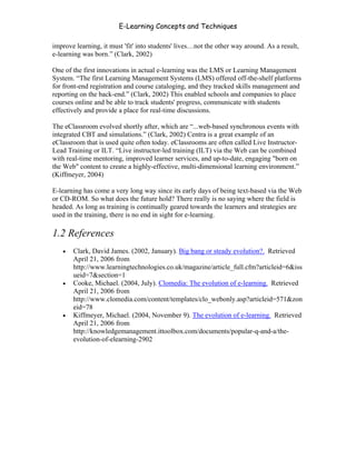 E-Learning Concepts and Techniques

improve learning, it must 'fit' into students' lives…not the other way around. As a result,
e-learning was born.” (Clark, 2002)

One of the first innovations in actual e-learning was the LMS or Learning Management
System. “The first Learning Management Systems (LMS) offered off-the-shelf platforms
for front-end registration and course cataloging, and they tracked skills management and
reporting on the back-end.” (Clark, 2002) This enabled schools and companies to place
courses online and be able to track students' progress, communicate with students
effectively and provide a place for real-time discussions.

The eClassroom evolved shortly after, which are “...web-based synchronous events with
integrated CBT and simulations.” (Clark, 2002) Centra is a great example of an
eClassroom that is used quite often today. eClassrooms are often called Live Instructor-
Lead Training or ILT. “Live instructor-led training (ILT) via the Web can be combined
with real-time mentoring, improved learner services, and up-to-date, engaging "born on
the Web" content to create a highly-effective, multi-dimensional learning environment.”
(Kiffmeyer, 2004)

E-learning has come a very long way since its early days of being text-based via the Web
or CD-ROM. So what does the future hold? There really is no saying where the field is
headed. As long as training is continually geared towards the learners and strategies are
used in the training, there is no end in sight for e-learning.

1.2 References
   •   Clark, David James. (2002, January). Big bang or steady evolution?. Retrieved
       April 21, 2006 from
       http://www.learningtechnologies.co.uk/magazine/article_full.cfm?articleid=6&iss
       ueid=7&section=1
   •   Cooke, Michael. (2004, July). Clomedia: The evolution of e-learning. Retrieved
       April 21, 2006 from
       http://www.clomedia.com/content/templates/clo_webonly.asp?articleid=571&zon
       eid=78
   •   Kiffmeyer, Michael. (2004, November 9). The evolution of e-learning. Retrieved
       April 21, 2006 from
       http://knowledgemanagement.ittoolbox.com/documents/popular-q-and-a/the-
       evolution-of-elearning-2902




Chapter 1 – What is E-Learning?                                                               4
 