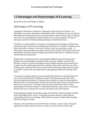 E-Learning Concepts and Techniques




1.3 Advantages and Disadvantages of E-Learning
Kristy DelVecchio and Megan Loughney

Advantages of E-Learning
E-learning is beneficial to education, corporations and to all types of learners. It is
affordable, saves time, and produces measurable results. E-learning is more cost effective
than traditional learning because less time and money is spent traveling. Since e-learning
can be done in any geographic location and there are no travel expenses, this type of
learning is much less costly than doing learning at a traditional institute.

Flexibility is a major benefit of e-learning. E-learning has the advantage of taking class
anytime anywhere. Education is available when and where it is needed. E-learning can be
done at the office, at home, on the road, 24 hours a day, and seven days a week. . E-
learning also has measurable assessments which can be created so the both the instructors
and students will know what the students have learned, when they've completed courses,
and how they have performed.

Students like e-learning because it accommodates different types of learning styles.
Students have the advantage of learning at their own pace. Students can also learn
through a variety of activities that apply to many different learning styles learners have.
Learners can fit e-learning into their busy schedule. If they hold a job, they can still be
working with e-learning. If the learner needs to do the learning at night, then this option
is available. Learners can sit in their home in their pajamas and do the learning if they
desire.

E-learning encourages students to peruse through information by using hyperlinks and
sites on the worldwide Web. Students are able to find information relevant to their
personal situations and interest. E-learning allows students to select learning materials
that meet their level of knowledge, interest and what they need to know to perform more
effectively in an activity. E-learning is more focused on the learner and it is more
interesting for the learner because it is information that they want to learn. E-learning is
flexible and can be customized to meet the individual needs of the learners.

E-learning helps students develop knowledge of the Internet. This knowledge will help
learners throughout their careers. E-learning encourages students to take personal
responsibility for their own learning. When learners succeed, it builds self-knowledge
and self-confidence in them.

Educators and corporations really benefit from e-learning. Learners enjoy having the
opportunity to learn at their own pace, on their own time, and have it less costly.




Chapter 1 – What is E-Learning?                                                                5
 