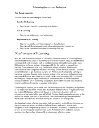 E-Learning Concepts and Techniques

Web-based Examples

You can check out some examples on the Web:

   Benefits of E-Learning

   •   http://www.exomedia.ca/elearning/benefits.cfm

   Why E-Learning

   •   http://www.study-center.com/welearn.asp

   Key Benefits of E-Learning

   •   http://www.mindiq.com/elearning/dac/key_benefits.html
   •   http://knowledgenet.com/corporateinformation/ourhistory/history.jsp
   •   http://www.elearners.com/resources/elearning-faq8.asp

Disadvantages of E-Learning
Next we look at the disadvantages of e-learning. One disadvantage of e-learning is that
learners need to have access to a computer as well as the Internet. They also need to have
computer skills with programs such as word processing, Internet browsers, and e-mail.
Without these skills and software it is not possible for the student to succeed in e-
learning. E-learners need to be very comfortable using a computer. Slow Internet
connections or older computers may make accessing course materials difficult. This may
cause the learners to get frustrated and give up. Another disadvantage of e-learning is
managing computer files and online learning software. For learners with beginner-level
computer skills it can sometimes seem complex to keep their computer files organized.
Without good computer organizational skills learners may lose or misplace reports
causing them to be late in submitting assignments. Some of the students also may have
trouble installing software that is required for the class.

E-learning also requires just as much time for attending class and completing assignments
as any traditional classroom course. This means that students have to be highly motivated
and responsible because all the work they do is on their own. Learners with low
motivation or bad study habits may fall behind. Another disadvantage of e-learning is that
without the routine structures of a traditional class, students may get lost or confused
about course activities and deadlines causing the student to fail or do poorly.

Another disadvantage of e-learning is that students may feel isolated from the instructor.
Instructions are not always available to help the learner so learners need to have
discipline to work independently without the instructor's assistance. E-learners also need
to have good writing and communication skills. When instructors and other learners
aren't meeting face-to-face it is possible to misinterpret what was meant.



Chapter 1 – What is E-Learning?                                                              6
 