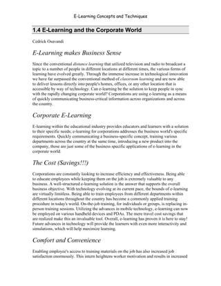 E-Learning Concepts and Techniques


1.4 E-Learning and the Corporate World
Cedrick Osavandi

E-Learning makes Business Sense
Since the conventional distance learning that utilized television and radio to broadcast a
topic to a number of people in different locations at different times, the various forms of
learning have evolved greatly. Through the immense increase in technological innovation
we have far surpassed the conventional method of classroom learning and are now able
to deliver lessons directly into people's homes, offices, or any other location that is
accessible by way of technology. Can e-learning be the solution to keep people in sync
with the rapidly changing corporate world? Corporations are using e-learning as a means
of quickly communicating business-critical information across organizations and across
the country.

Corporate E-Learning
E-learning within the educational industry provides educators and learners with a solution
to their specific needs; e-learning for corporations addresses the business world's specific
requirements. Quickly communicating a business-specific concept, training various
departments across the country at the same time, introducing a new product into the
company, those are just some of the business specific applications of e-learning in the
corporate world.

The Cost (Savings!!!)
Corporations are constantly looking to increase efficiency and effectiveness. Being able
to educate employees while keeping them on the job is extremely valuable to any
business. A well-structured e-learning solution is the answer that supports the overall
business objective. With technology evolving at its current pace, the bounds of e-learning
are virtually limitless. Being able to train employees from different departments within
different locations throughout the country has become a commonly applied training
procedure in today's world. On-the-job training, for individuals or groups, is replacing in-
person training sessions. Utilizing the advances in mobile technology, e-learning can now
be employed on various handheld devices and PDAs. The mere travel cost savings that
are realized make this an invaluable tool. Overall, e-learning has proven it is here to stay!
Future advances in technology will provide the learners with even more interactivity and
simulations, which will help maximize learning.

Comfort and Convenience
Enabling employee's access to training materials on the job has also increased job
satisfaction enormously. This intern heightens worker motivation and results in increased


Chapter 1 – What is E-Learning?                                                            7
 