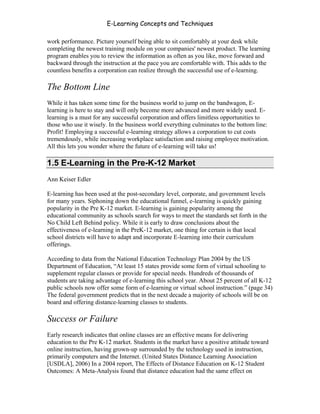 E-Learning Concepts and Techniques

work performance. Picture yourself being able to sit comfortably at your desk while
completing the newest training module on your companies' newest product. The learning
program enables you to review the information as often as you like, move forward and
backward through the instruction at the pace you are comfortable with. This adds to the
countless benefits a corporation can realize through the successful use of e-learning.

The Bottom Line
While it has taken some time for the business world to jump on the bandwagon, E-
learning is here to stay and will only become more advanced and more widely used. E-
learning is a must for any successful corporation and offers limitless opportunities to
those who use it wisely. In the business world everything culminates to the bottom line:
Profit! Employing a successful e-learning strategy allows a corporation to cut costs
tremendously, while increasing workplace satisfaction and raising employee motivation.
All this lets you wonder where the future of e-learning will take us!

1.5 E-Learning in the Pre-K-12 Market
Ann Keiser Edler

E-learning has been used at the post-secondary level, corporate, and government levels
for many years. Siphoning down the educational funnel, e-learning is quickly gaining
popularity in the Pre K-12 market. E-learning is gaining popularity among the
educational community as schools search for ways to meet the standards set forth in the
No Child Left Behind policy. While it is early to draw conclusions about the
effectiveness of e-learning in the PreK-12 market, one thing for certain is that local
school districts will have to adapt and incorporate E-learning into their curriculum
offerings.

According to data from the National Education Technology Plan 2004 by the US
Department of Education, “At least 15 states provide some form of virtual schooling to
supplement regular classes or provide for special needs. Hundreds of thousands of
students are taking advantage of e-learning this school year. About 25 percent of all K-12
public schools now offer some form of e-learning or virtual school instruction.” (page 34)
The federal government predicts that in the next decade a majority of schools will be on
board and offering distance-learning classes to students.

Success or Failure
Early research indicates that online classes are an effective means for delivering
education to the Pre K-12 market. Students in the market have a positive attitude toward
online instruction, having grown-up surrounded by the technology used in instruction,
primarily computers and the Internet. (United States Distance Learning Association
[USDLA], 2006) In a 2004 report, The Effects of Distance Education on K-12 Student
Outcomes: A Meta-Analysis found that distance education had the same effect on


Chapter 1 – What is E-Learning?                                                            8
 