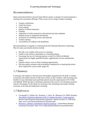 E-Learning Concepts and Techniques


Recommendations
States and school districts must develop effective policy to prepare for and incorporate e-
learning into curriculum offerings. Policy issues cover a range of topics including:

   •   Teacher certification
   •   Credit for classes
   •   Class ranking
   •   Quality of online instruction
   •   Funding
   •   Alignment of online instruction with national and state standards
   •   Student access to equipment and Internet
   •   Evaluation of e-learning courses and materials
   •   Teacher training
   •   Accessibility for students with disabilities

Recommendations in regards to e-learning from The National Education Technology
Plan for states and schools districts include:

   •   Provide every student with access to e-learning
   •   Enable every teacher to participate in e-learning training
   •   Encourage the use of e-learning options to meet No Child Left Behind
       requirements for highly qualified teacher, supplemental services and parental
       choice.
   •   Explore creative ways to fund e-learning opportunities.
   •   Develop quality measures and accreditation standards for e-learning that mirror
       those required for course credit. (page 42)

1.5 Summary
E-learning will continue to become more thoroughly integrated into the preK-12 market.
E-learning will enable schools to offer more classes to their students, make learning more
flexible to meet individual needs and help schools meet the requirements of No Child
Left Behind. While the data is still being collected on the success of e-learning, proactive
schools will prepare for the future by investing in the technology and teacher training
necessary to develop and implement e-learning.

1.5 References
   •   Cavanaugh, C.,Gillian, KJ., Kromrey, J., Hess, M., Blomeyer, R. (2004, October)
       The effects of distance education on K-12 student outcomes: A meta-analysis.
       North Central Regional Educational Laboratory. Retrieved April 23, 2006 from
       http://www.ncrel.org/tech/distance/k12distance.pdf
   •   Resources, statistics, and distance learning resources. United States Distance
       Learning Association. http://www.usdla.org/html/aboutUs/researchInfo.htm


Chapter 1 – What is E-Learning?                                                           10
 