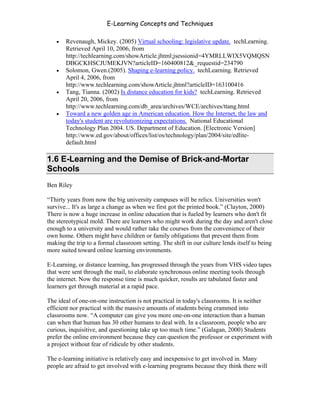 E-Learning Concepts and Techniques

   •   Revenaugh, Mickey. (2005) Virtual schooling: legislative update. techLearning.
       Retrieved April 10, 2006, from
       http://techlearning.com/showArticle.jhtml;jsessionid=4YMRLLWIX5VQMQSN
       DBGCKHSCJUMEKJVN?articleID=160400812&_requestid=234790
   •   Solomon, Gwen.(2005). Shaping e-learning policy. techLearning. Retrieved
       April 4, 2006, from
       http://www.techlearning.com/showArticle.jhtml?articleID=163100416
   •   Tang, Tianna. (2002) Is distance education for kids? techLearning. Retrieved
       April 20, 2006, from
       http://www.techlearning.com/db_area/archives/WCE/archives/ttang.html
   •   Toward a new golden age in American education. How the Internet, the law and
       today's student are revolutionizing expectations. National Educational
       Technology Plan 2004. US. Department of Education. [Electronic Version]
       http://www.ed.gov/about/offices/list/os/technology/plan/2004/site/edlite-
       default.html

1.6 E-Learning and the Demise of Brick-and-Mortar
Schools
Ben Riley

“Thirty years from now the big university campuses will be relics. Universities won't
survive... It's as large a change as when we first got the printed book.” (Clayton, 2000)
There is now a huge increase in online education that is fueled by learners who don't fit
the stereotypical mold. There are learners who might work during the day and aren't close
enough to a university and would rather take the courses from the convenience of their
own home. Others might have children or family obligations that prevent them from
making the trip to a formal classroom setting. The shift in our culture lends itself to being
more suited toward online learning environments.

E-Learning, or distance learning, has progressed through the years from VHS video tapes
that were sent through the mail, to elaborate synchronous online meeting tools through
the internet. Now the response time is much quicker, results are tabulated faster and
learners get through material at a rapid pace.

The ideal of one-on-one instruction is not practical in today's classrooms. It is neither
efficient nor practical with the massive amounts of students being crammed into
classrooms now. “A computer can give you more one-on-one interaction than a human
can when that human has 30 other humans to deal with. In a classroom, people who are
curious, inquisitive, and questioning take up too much time.” (Galagan, 2000) Students
prefer the online environment because they can question the professor or experiment with
a project without fear of ridicule by other students.

The e-learning initiative is relatively easy and inexpensive to get involved in. Many
people are afraid to get involved with e-learning programs because they think there will



Chapter 1 – What is E-Learning?                                                            11
 