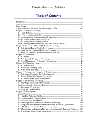 E-Learning Concepts and Techniques



                                       Table of Contents

Introduction...................................................................................................................... i
Authors........................................................................................................................... iv
Contributors .................................................................................................................. xii
About the Institute for Interactive Technologies (IIT) ................................................ xiv
Chapter 1 – What is E-Learning?.................................................................................... 1
   1.1 - Introduction ........................................................................................................ 1
   1.2 – The E-Learning Evolution ................................................................................. 3
   1.3 Advantages and Disadvantages of E-Learning ..................................................... 5
   1.4 E-Learning and the Corporate World ................................................................... 7
   1.5 E-Learning in the Pre-K-12 Market...................................................................... 8
   1.6 E-Learning and the Demise of Brick-and-Mortar Schools ................................. 11
Chapter 2 - Instructional Design Models for E-Learning ............................................. 13
   2.1 Instructional Design Models for E-Learning ...................................................... 13
   2.2 Applying User-Centered Design to E-Learning ................................................. 16
   2.3 Rapid E-Learning – Accomplishing more with less ........................................... 18
Chapter 3 – E-Learners ................................................................................................. 26
   3.1 E-Learners........................................................................................................... 26
   3.2 Julie Schmidt: Success in E-Learning................................................................. 35
   3.3 Social Networking - A Growing Phenomenon ................................................... 38
Chapter 4 – E-Learning Tools....................................................................................... 42
   4.1 E-Learning Tools ................................................................................................ 42
   4.2 What is an e-learning tool? ................................................................................. 53
   4.3 Wikis and E-Learning ......................................................................................... 55
Chapter 5 – Instructional Strategies for E-Learning ..................................................... 58
   5.1 Instructional Strategies for Online Learning....................................................... 58
   5.2 Mentorship in Self-Directed E-Learning ............................................................ 68
   5.3 E-Learning and Cognitive Disabilities................................................................ 73
Chapter 6 - Information Ownership.............................................................................. 75
   6.1 The Origin and History of Copyright ................................................................. 75
   Section 6.2 Creative Commons License ................................................................... 82
   6.3 The Future of Copyright ..................................................................................... 87
   6.4 Copyright: An Overview..................................................................................... 91
Chapter 7 – Development ............................................................................................. 94
   Bonus Podcasts ......................................................................................................... 94
   7.1 - Leading Authoring Tools.................................................................................. 95
   7.2 - Understanding Authoring Tools ....................................................................... 96
   7.3 - Hearing Your Web Pages ................................................................................. 98
   7.4 - Making PDFs Accessible to Assistive Technology........................................ 100
   7.5 - Importance of Web Development Standards within an Organization............ 107
   7.6 - The Role of Technical Writing in E-Learning................................................ 110
   7.7 Globalization and Learning Barriers in Synchronous E-Learning Tools ......... 112
   7.8 Where have the text-based menus gone? .......................................................... 114
 