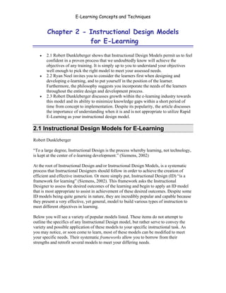 E-Learning Concepts and Techniques


        Chapter 2 - Instructional Design Models
                    for E-Learning

   •   2.1 Robert Dunkleberger shows that Instructional Design Models permit us to feel
       confident in a proven process that we undoubtedly know will achieve the
       objectives of any training. It is simply up to you to understand your objectives
       well enough to pick the right model to meet your assessed needs.
   •   2.2 Ryan Noel invites you to consider the learners first when designing and
       developing e-learning, and to put yourself in the position of the learner.
       Furthermore, the philosophy suggests you incorporate the needs of the learners
       throughout the entire design and development process.
   •   2.3 Robert Dunkleberger discusses growth within the e-learning industry towards
       this model and its ability to minimize knowledge gaps within a short period of
       time from concept to implementation. Despite its popularity, the article discusses
       the importance of understanding when it is and is not appropriate to utilize Rapid
       E-Learning as your instructional design model.

2.1 Instructional Design Models for E-Learning
Robert Dunkleberger

“To a large degree, Instructional Design is the process whereby learning, not technology,
is kept at the center of e-learning development.” (Siemens, 2002)

At the root of Instructional Design and/or Instructional Design Models, is a systematic
process that Instructional Designers should follow in order to achieve the creation of
efficient and effective instruction. Or more simply put, Instructional Design (ID) “is a
framework for learning” (Siemens, 2002). This framework asks the Instructional
Designer to assess the desired outcomes of the learning and begin to apply an ID model
that is most appropriate to assist in achievement of these desired outcomes. Despite some
ID models being quite generic in nature, they are incredibly popular and capable because
they present a very effective, yet general, model to build various types of instruction to
meet different objectives in learning.

Below you will see a variety of popular models listed. These items do not attempt to
outline the specifics of any Instructional Design model, but rather serve to convey the
variety and possible application of these models to your specific instructional task. As
you may notice, or soon come to learn, most of these models can be modified to meet
your specific needs. Their systematic frameworks allow you to borrow from their
strengths and retrofit several models to meet your differing needs.




Chapter 2 - Instructional Design Models for E-Learning                                     13
 
