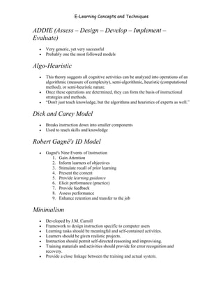 E-Learning Concepts and Techniques


ADDIE (Assess – Design – Develop – Implement –
Evaluate)
   •   Very generic, yet very successful
   •   Probably one the most followed models

Algo-Heuristic
   •   This theory suggests all cognitive activities can be analyzed into operations of an
       algorithmic (measure of complexity), semi-algorithmic, heuristic (computational
       method), or semi-heuristic nature.
   •   Once these operations are determined, they can form the basis of instructional
       strategies and methods.
   •   “Don't just teach knowledge, but the algorithms and heuristics of experts as well.”

Dick and Carey Model
   •   Breaks instruction down into smaller components
   •   Used to teach skills and knowledge

Robert Gagné's ID Model
   •   Gagné's Nine Events of Instruction
          1. Gain Attention
          2. Inform learners of objectives
          3. Stimulate recall of prior learning
          4. Present the content
          5. Provide learning guidance
          6. Elicit performance (practice)
          7. Provide feedback
          8. Assess performance
          9. Enhance retention and transfer to the job

Minimalism
   •   Developed by J.M. Carroll
   •   Framework to design instruction specific to computer users
   •   Learning tasks should be meaningful and self-contained activities.
   •   Learners should be given realistic projects.
   •   Instruction should permit self-directed reasoning and improvising.
   •   Training materials and activities should provide for error recognition and
       recovery.
   •   Provide a close linkage between the training and actual system.


Chapter 2 - Instructional Design Models for E-Learning                                  14
 