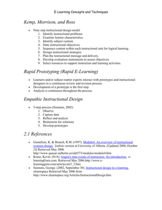 E-Learning Concepts and Techniques


Kemp, Morrison, and Ross
   •   Nine step instructional design model
          1. Identify instructional problems.
          2. Examine learner characteristics.
          3. Identify subject content.
          4. State instructional objectives.
          5. Sequence content within each instructional unit for logical learning.
          6. Design instructional strategies.
          7. Plan the instructional message and delivery.
          8. Develop evaluation instruments to assess objectives.
          9. Select resources to support instruction and learning activities.

Rapid Prototyping (Rapid E-Learning)
   •   Learners and/or subject matter experts interact with prototypes and instructional
       designers in a continuous review and revision process.
   •   Development of a prototype is the first step.
   •   Analysis is continuous throughout the process.

Empathic Instructional Design
   •   5-step process (Siemens, 2002)
           1. Observe
           2. Capture data
           3. Reflect and analyze
           4. Brainstorm for solutions
           5. Develop prototypes

2.1 References
   •   Gustafson, K. & Branch, R.M. (1997). Module4: An overview of instructional
       systems design. [online version at University of Alberta. (Updated 2004, October
       2)] Retrieved May 2006
       http://www.quasar.ualberta.ca/edit573/modules/module4.htm
   •   Kruse, Kevin. (N/A). Gagne's nine events of instruction: An introduction. e-
       learningGuru.com. Retrieved May 2006 http://www.e-
       learningguru.com/articles/art3_3.htm
   •   Siemens, George. (2002, September 30). Instructional design in e-learning.
       elearnspace Retrieved May 2006 from
       http://www.elearnspace.org/Articles/InstructionalDesign.htm




Chapter 2 - Instructional Design Models for E-Learning                                     15
 