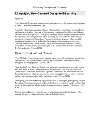 E-Learning Concepts and Techniques


2.2 Applying User-Centered Design to E-Learning
Ryan Noel

“User-Centered Design is an approach to creating experiences for people with their needs
in mind.” - Nate Shedroff (Evans, 2002)

Essentially e-learning is a product. Quality e-learning takes a significant amount of time
and thought to develop. However, if the e-learning product produced is not useful to the
end-users it is a failed product. The majority of design models incorporate the end-user in
the beginning of the design process when analyzing the need and at the end during the
testing and evaluation of the product. This may result in the discovery of an unusable
product and the design cycle will need to be repeated, similar to rapid-prototyping.
However, incorporating User-Centered Design within the design model will ensure a
product that is useful, usable, and meaningful to the end-user and allow for shortened
development cycles (Evans, 2002).

What is User-Centered Design?
“Peter Merholz: Contrary to common wisdom, user-centered design is not a process, but
a philosophy. User-centered design requires the inclusion of a product's end-users
throughout the design process.” (Evans, 2002)

“Nate Shedroff: User-Centered Design is an approach to creating experiences for people
with their needs in mind. Usability is one of the primary foci but only one of several.
Others include usefulness, desirability, legibility, learnability, etc. The benefits are that
these experiences are often easier to use and learn; more appropriate in terms of function
and use, and more compatible with existing processes.” (Evans, 2002)

“Principally, user-centered theory argues for the user as an integral, participatory force in
the process. Users are encouraged and invited to have a say, in other words, and thus they
are physically or discursively present in the decision-making process...” (Johnson, 1998,
p. 30-32).

The user-centered process places the user as an active participant in the design of the
product. The process is best summarized in the following figure.




Chapter 2 - Instructional Design Models for E-Learning                                      16
 