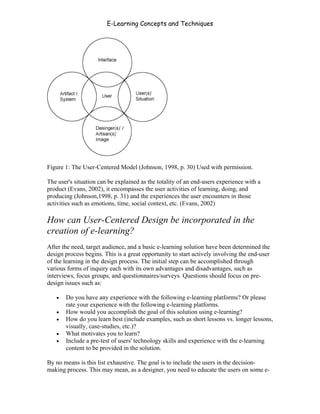 E-Learning Concepts and Techniques




Figure 1: The User-Centered Model (Johnson, 1998, p. 30) Used with permission.

The user's situation can be explained as the totality of an end-users experience with a
product (Evans, 2002), it encompasses the user activities of learning, doing, and
producing (Johnson,1998, p. 31) and the experiences the user encounters in those
activities such as emotions, time, social context, etc. (Evans, 2002)

How can User-Centered Design be incorporated in the
creation of e-learning?
After the need, target audience, and a basic e-learning solution have been determined the
design process begins. This is a great opportunity to start actively involving the end-user
of the learning in the design process. The initial step can be accomplished through
various forms of inquiry each with its own advantages and disadvantages, such as
interviews, focus groups, and questionnaires/surveys. Questions should focus on pre-
design issues such as:

   •   Do you have any experience with the following e-learning platforms? Or please
       rate your experience with the following e-learning platforms.
   •   How would you accomplish the goal of this solution using e-learning?
   •   How do you learn best (include examples, such as short lessons vs. longer lessons,
       visually, case-studies, etc.)?
   •   What motivates you to learn?
   •   Include a pre-test of users' technology skills and experience with the e-learning
       content to be provided in the solution.

By no means is this list exhaustive. The goal is to include the users in the decision-
making process. This may mean, as a designer, you need to educate the users on some e-


Chapter 2 - Instructional Design Models for E-Learning                                    17
 