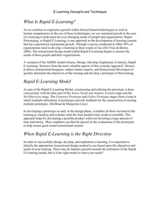 E-Learning Concepts and Techniques


What Is Rapid E-Learning?
As we continue to experience growth within Internet-based technologies as well as
human competencies in the use of these technologies; we see sustained growth in the area
of e-learning to help meet the ever-changing needs of people and organizations. Rapid
Prototyping, or Rapid E-Learning, is one approach to the development of learning content
that has experienced exponential growth. Through a survey conducted in 2004, 89% of
organizations need to develop e-learning in three weeks or less (De Vries & Bersin,
2004). The instructional design model called Rapid E-Learning begins to answer the
needs of these people and their organizations.

A variation of the ADDIE model (Assess, Design, Develop, Implement, Evaluate), Rapid
E-Learning “borrows from the most valuable aspects of this systemic approach” (Kruse).
It allows instructional designers, subject matter experts, and Instructional Developers to
quickly determine the objectives of the training and develop a prototype of that training.

Rapid E-Learning Model
As part of the Rapid E-Learning Model, constructing and utilizing the prototype is done
concurrently with the later part of the Assess Needs and Analyze Content stage and the
Set Objectives stage. The Construct Prototype and Utilize Prototype stages form a loop in
which multiple utilizations of prototypes provide feedback for the construction of ensuing
multiple prototypes. (Hoffman & Margerum-Leys)

In developing a prototype so early in the design phase, it enables all those invested in the
training to visualize and evaluate what the final product truly needs to resemble. This
approach helps by developing a possible product while not investing a large amount of
time and money. More emphasis can then be placed on the evaluations of the prototypes
to help ensure good sound instructional content.

When Rapid E-Learning is the Right Direction
In order to successfully design, develop, and implement e-learning, it is important to
identify the appropriate instructional design method to use based upon the objectives and
needs of your training. There may be industry growth towards the utilization of the Rapid
E-Learning model, but is it the right model to meet your needs?




Chapter 2 - Instructional Design Models for E-Learning                                    19
 