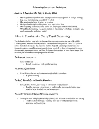 E-Learning Concepts and Techniques

Strategic E-Learning: (De Vries & Bersin, 2004)

   •   Developed in conjunction with an organizations development or change strategy
       (i.e. long-term training needs) (12+ weeks)
   •   Has a substantial cost structure to produce
   •   Designed to be deployed in phases over a period of time
   •   Developed by cross-functional teams (i.e. employees and/or contractors)
   •   Often blended learning (i.e. combination of classroom, workshops, instructor led,
       conference calls, and other media)

When to Consider the Use of Rapid E-Learning
The following bullets may help further explain when to consider the use of Rapid E-
Learning and a possible delivery method for the instruction (Bersin, 2005). As you will
notice from both these and the previous bullets, Rapid E-Learning is not always the
instruction design model to answer your training needs. It is always important to assess
the needs of your organization and then design the instructions to meet those needs; this
includes you method of developing the instruction.

To Generate Awareness:

   •   Read and Listen
          o Email, conference call, rapid e-learning

To Recall Information:

   •   Read, listen, discuss, and answer multiple-choice questions
          o Rapid e-learning

To Apply Knowledge to Specific Situations:

   •   Read, listen, discuss, case study or simulation-based practice
          o Rapid e-learning (sometimes) or traditional e-learning, including case
               studies, labs, simulations, and assessments.

To Master the Knowledge and Become an Expert:

   •   Strategies from applying knowledge (above) and practical experiences and testing
           o Traditional or strategic e-learning plus real-world experience with
               coaching and mentoring.




Chapter 2 - Instructional Design Models for E-Learning                                  21
 