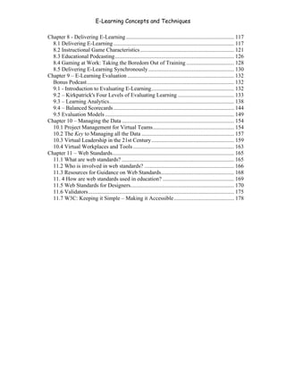 E-Learning Concepts and Techniques

Chapter 8 - Delivering E-Learning ............................................................................. 117
  8.1 Delivering E-Learning ...................................................................................... 117
  8.2 Instructional Game Characteristics ................................................................... 121
  8.3 Educational Podcasting..................................................................................... 126
  8.4 Gaming at Work: Taking the Boredom Out of Training .................................. 128
  8.5 Delivering E-Learning Synchronously ............................................................. 130
Chapter 9 – E-Learning Evaluation ............................................................................ 132
  Bonus Podcast......................................................................................................... 132
  9.1 - Introduction to Evaluating E-Learning........................................................... 132
  9.2 – Kirkpatrick's Four Levels of Evaluating Learning ........................................ 133
  9.3 – Learning Analytics......................................................................................... 138
  9.4 – Balanced Scorecards ...................................................................................... 144
  9.5 Evaluation Models ............................................................................................ 149
Chapter 10 – Managing the Data ................................................................................ 154
  10.1 Project Management for Virtual Teams.......................................................... 154
  10.2 The Key to Managing all the Data .................................................................. 157
  10.3 Virtual Leadership in the 21st Century........................................................... 159
  10.4 Virtual Workplaces and Tools ........................................................................ 163
Chapter 11 – Web Standards....................................................................................... 165
  11.1 What are web standards? ................................................................................ 165
  11.2 Who is involved in web standards? ................................................................ 166
  11.3 Resources for Guidance on Web Standards.................................................... 168
  11. 4 How are web standards used in education? ................................................... 169
  11.5 Web Standards for Designers.......................................................................... 170
  11.6 Validators........................................................................................................ 175
  11.7 W3C: Keeping it Simple – Making it Accessible........................................... 178
 