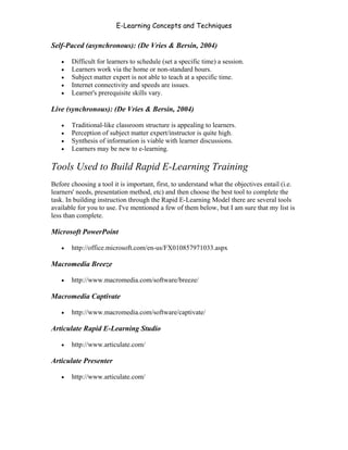 E-Learning Concepts and Techniques

Self-Paced (asynchronous): (De Vries & Bersin, 2004)

   •   Difficult for learners to schedule (set a specific time) a session.
   •   Learners work via the home or non-standard hours.
   •   Subject matter expert is not able to teach at a specific time.
   •   Internet connectivity and speeds are issues.
   •   Learner's prerequisite skills vary.

Live (synchronous): (De Vries & Bersin, 2004)

   •   Traditional-like classroom structure is appealing to learners.
   •   Perception of subject matter expert/instructor is quite high.
   •   Synthesis of information is viable with learner discussions.
   •   Learners may be new to e-learning.

Tools Used to Build Rapid E-Learning Training
Before choosing a tool it is important, first, to understand what the objectives entail (i.e.
learners' needs, presentation method, etc) and then choose the best tool to complete the
task. In building instruction through the Rapid E-Learning Model there are several tools
available for you to use. I've mentioned a few of them below, but I am sure that my list is
less than complete.

Microsoft PowerPoint

   •   http://office.microsoft.com/en-us/FX010857971033.aspx

Macromedia Breeze

   •   http://www.macromedia.com/software/breeze/

Macromedia Captivate

   •   http://www.macromedia.com/software/captivate/

Articulate Rapid E-Learning Studio

   •   http://www.articulate.com/

Articulate Presenter

   •   http://www.articulate.com/




Chapter 2 - Instructional Design Models for E-Learning                                     23
 