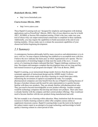 E-Learning Concepts and Techniques

Brainshark (Bersin, 2005)

   •   http://www.brainshark.com

CourseAvenue (Bersin, 2005)

   •   http://www.catavo.com

These Rapid E-Learning tools are “designed for simplicity and integration with desktop
applications such as PowerPoint” (Bersin, 2005). One of your objectives may be to build
AICC, SCORM, or Section 508 compliant training. If that is the case, make sure your
tool of choice truly can output instructional content that is compliant to these standards.
Additionally, you may require the capabilities to build assessment at the end of your
training modules. Always make sure to evaluate the assessment capabilities of your
chosen tool before beginning development.

2.3 Summary
A contemporary business philosophy held by many executives and administrators is to do
more with less. In some respects technology has enabled us to accomplish more with less.
I believe the more indicates the faster pace at which organizations now operate. The less
is representative of stretching budgets to help meet the needs of the more. A recent
survey of e-learning developers indicated that their “biggest challenge continues to be
time. Developers and managers complain that development times are too long and they
lack trained resources to get programs developed.” (De Vries & Bersin, 2004)

Rapid E-Learning, as an instructional design model, borrows from the proven and
systematic approach of instructional design and the ADDIE model. It allows
organizations with certain needs to develop e-learning at a much faster pace while
minimizing the investment of capital to accomplish the tasks. For example,
pharmaceutical companies can truly benefit from the use of Rapid E-Learning because of
the pace of product releases and the need for sales representatives to quickly become
familiar with these new products. They are already familiar with pharmaceutical sales.
They just need to become knowledgeable on new product offerings. Another example
would be technology companies that develop and release new products. Their sales force
is already familiar with the company and their current product offerings. They would just
need to become familiar with the new products being manufactured and sold.

My last example is on e-learning within education. Many institutions lack the necessary
resources to build e-learning content to either offer complete courses online or
supplement classroom courses. Rapid E-Learning helps to put the tools in the hands of
the subject matter expert in an attempt to leverage technology and knowledge to build
quality e-learning content in a short period of time.




Chapter 2 - Instructional Design Models for E-Learning                                   24
 