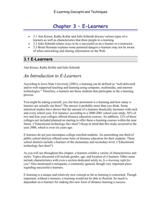E-Learning Concepts and Techniques



                         Chapter 3 – E-Learners

   •   3.1 Ann Kieser, Kathy Kollar and Julie Schmidt discuss various types of e-
       learners as well as characteristics that draw people to e-learning.
   •   3.2 Julie Schmidt relates ways to be a successful as an e-learner or e-instructor.
   •   3.3 Brian Heisman explains some potential dangers e-learners may not be aware
       of when networking and sharing information on the Web.

3.1 E-Learners
Ann Kieser, Kathy Kollar and Julie Schmidt

An Introduction to E-Learners
According to Iowa State University (2001), e-learning can be defined as “web-delivered
and/or web-supported teaching and learning using computer, multimedia, and internet
technologies.” Therefore, e-learners are those students that participate in the e-learning
process.

You might be asking yourself, yes, but how prominent is e-learning and how many e-
learners are actually out there? The answer is probably more than you think. Some
statistical studies have shown that the amount of e-learners drastically increases with each
and every school year. For instance: according to a 2000-2001 school year study, 56% of
two and four year colleges offered distance education courses. An addition, 12% of those
colleges not included planned on starting to offer these e-learning courses within the near
future. (“Educational technology fact sheet”) Keep in mind that this study occurred in the
year 2000, which is over six years ago.

E-learners do not just encompass college enrolled students. An astonishing one third of
public school districts offered some form of distance education for their students. These
school districts include e-learners of the elementary and secondary level. (“Educational
technology fact sheet”)

As you will see throughout this chapter, e-learners exhibit a variety of characteristics and
styles. Topics discussed will include gender, age, and location of e-learners. Other areas
include characteristics with even a section dedicated solely to, Is e-learning right for
you? Also mentioned is netiquette, a commonly ignored, though very important piece
regarding successful e-learners.

E-learning is a unique and relatively new concept as far as learning is concerned. Though
important, without e-learners, e-learning would not be able to flourish. So much is
dependant on e-learners for making this new form of distance learning a success.



Chapter 3 – E-Learners                                                                    26
 