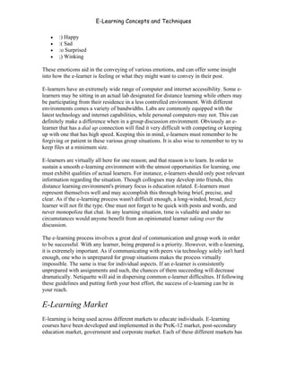 E-Learning Concepts and Techniques

   •   :) Happy
   •   :( Sad
   •   :o Surprised
   •   ;) Winking

These emoticons aid in the conveying of various emotions, and can offer some insight
into how the e-learner is feeling or what they might want to convey in their post.

E-learners have an extremely wide range of computer and internet accessibility. Some e-
learners may be sitting in an actual lab designated for distance learning while others may
be participating from their residence in a less controlled environment. With different
environments comes a variety of bandwidths. Labs are commonly equipped with the
latest technology and internet capabilities, while personal computers may not. This can
definitely make a difference when in a group discussion environment. Obviously an e-
learner that has a dial up connection will find it very difficult with competing or keeping
up with one that has high speed. Keeping this in mind, e-learners must remember to be
forgiving or patient in these various group situations. It is also wise to remember to try to
keep files at a minimum size.

E-learners are virtually all here for one reason; and that reason is to learn. In order to
sustain a smooth e-learning environment with the utmost opportunities for learning, one
must exhibit qualities of actual learners. For instance, e-learners should only post relevant
information regarding the situation. Though collogues may develop into friends, this
distance learning environment's primary focus is education related. E-learners must
represent themselves well and may accomplish this through being brief, precise, and
clear. As if the e-learning process wasn't difficult enough, a long-winded, broad, fuzzy
learner will not fit the type. One must not forget to be quick with posts and words, and
never monopolize that chat. In any learning situation, time is valuable and under no
circumstances would anyone benefit from an opinionated learner taking over the
discussion.

The e-learning process involves a great deal of communication and group work in order
to be successful. With any learner, being prepared is a priority. However, with e-learning,
it is extremely important. As if communicating with peers via technology solely isn't hard
enough, one who is unprepared for group situations makes the process virtually
impossible. The same is true for individual aspects. If an e-learner is consistently
unprepared with assignments and such, the chances of them succeeding will decrease
dramatically. Netiquette will aid in dispersing common e-learner difficulties. If following
these guidelines and putting forth your best effort, the success of e-learning can be in
your reach.

E-Learning Market
E-learning is being used across different markets to educate individuals. E-learning
courses have been developed and implemented in the PreK-12 market, post-secondary
education market, government and corporate market. Each of these different markets has


Chapter 3 – E-Learners                                                                     28
 