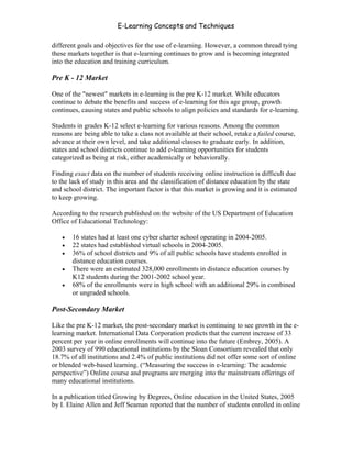 E-Learning Concepts and Techniques

different goals and objectives for the use of e-learning. However, a common thread tying
these markets together is that e-learning continues to grow and is becoming integrated
into the education and training curriculum.

Pre K - 12 Market

One of the "newest" markets in e-learning is the pre K-12 market. While educators
continue to debate the benefits and success of e-learning for this age group, growth
continues, causing states and public schools to align policies and standards for e-learning.

Students in grades K-12 select e-learning for various reasons. Among the common
reasons are being able to take a class not available at their school, retake a failed course,
advance at their own level, and take additional classes to graduate early. In addition,
states and school districts continue to add e-learning opportunities for students
categorized as being at risk, either academically or behaviorally.

Finding exact data on the number of students receiving online instruction is difficult due
to the lack of study in this area and the classification of distance education by the state
and school district. The important factor is that this market is growing and it is estimated
to keep growing.

According to the research published on the website of the US Department of Education
Office of Educational Technology:

   •   16 states had at least one cyber charter school operating in 2004-2005.
   •   22 states had established virtual schools in 2004-2005.
   •   36% of school districts and 9% of all public schools have students enrolled in
       distance education courses.
   •   There were an estimated 328,000 enrollments in distance education courses by
       K12 students during the 2001-2002 school year.
   •   68% of the enrollments were in high school with an additional 29% in combined
       or ungraded schools.

Post-Secondary Market

Like the pre K-12 market, the post-secondary market is continuing to see growth in the e-
learning market. International Data Corporation predicts that the current increase of 33
percent per year in online enrollments will continue into the future (Embrey, 2005). A
2003 survey of 990 educational institutions by the Sloan Consortium revealed that only
18.7% of all institutions and 2.4% of public institutions did not offer some sort of online
or blended web-based learning. (“Measuring the success in e-learning: The academic
perspective”) Online course and programs are merging into the mainstream offerings of
many educational institutions.

In a publication titled Growing by Degrees, Online education in the United States, 2005
by I. Elaine Allen and Jeff Seaman reported that the number of students enrolled in online


Chapter 3 – E-Learners                                                                      29
 