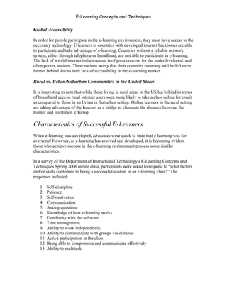 E-Learning Concepts and Techniques

Global Accessibility

In order for people participate in the e-learning environment, they must have access to the
necessary technology. E-learners in countries with developed internet backbones are able
to participate and take advantage of e-learning. Countries without a reliable network
system, either through telephone or broadband, are not able to participate in e-learning.
The lack of a solid internet infrastructure is of great concern for the underdeveloped, and
often poorer, nations. These nations worry that their countries economy will be left even
further behind due to their lack of accessibility in the e-learning market.

Rural vs. Urban/Suburban Communities in the United States

It is interesting to note that while those living in rural areas in the US lag behind in terms
of broadband access, rural internet users were more likely to take a class online for credit
as compared to those in an Urban or Suburban setting. Online learners in the rural setting
are taking advantage of the Internet as a bridge to eliminate the distance between the
learner and institution. (Burns)

Characteristics of Successful E-Learners
When e-learning was developed, advocates were quick to state that e-learning was for
everyone! However, as e-learning has evolved and developed, it is becoming evident
those who achieve success in the e-learning environment possess some similar
characteristics.

In a survey of the Department of Instructional Technology's E-Learning Concepts and
Techniques Spring 2006 online class, participants were asked to respond to “what factors
and/or skills contribute to being a successful student in an e-learning class?” The
responses included:

   1. Self-discipline
   2. Patience
   3. Self-motivation
   4. Communication
   5. Asking questions
   6. Knowledge of how e-learning works
   7. Familiarity with the software
   8. Time management
   9. Ability to work independently
   10. Ability to communicate with groups via distance
   11. Active participation in the class
   12. Being able to compromise and communicate effectively
   13. Ability to multitask




Chapter 3 – E-Learners                                                                      31
 