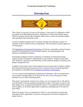E-Learning Concepts and Techniques



                                  Introduction




This e-book, E-Learning Concepts and Techniques, is the result of a collaborative effort
by students in the Bloomsburg University, Department of Instructional Design spring
2006 E-Learning Concepts and Techniques online class as well as several guest authors
and contributors from around the world.

In order to properly introduce the E-Learning Concepts and Techniques e-book, it is
important to share a little bit about our department. This description currently appears on
our home page:

The Department of Instructional Technology has become a nationally acclaimed, unique
program for the preparation of instructional designers, eLearning designers and
interactive multimedia developers.

The program integrates extensive experiences in all phases of instructional design:
analysis, design, development, implementation, and evaluation. Students are provided
with "hands-on" experiences with authoring, web development, graphics, eLearning, and
project management tools.

In addition, the eclectic nature of this program focuses on teamwork as students combine
their theoretical learning with practical, hands-on projects that are being designed and
developed by our nationally known Institute for Interactive Technologies .

As is our custom in the Department of Instruction Technology, I felt it was important to
use an actual e-learning project as the final for this class; one involving just as many
potential issues as other e-learning projects.

This project, involving the creation of an e-book, was a novel project for us. We did not
have the benefit of having standards and guidelines in place. This meant we had to work
these things out as we progressed through the project. Even though this made the project
more complex, we all had an opportunity to experience something none of us had ever
done before.

With every project I use as a teaching tool, I feel it is very important to provide each
participant with an opportunity to experience the processes involved in completion of
project such as:


Introduction                                                                                  i
 