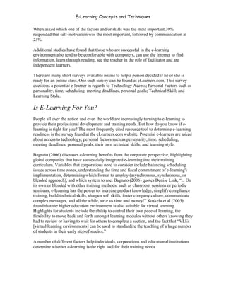 E-Learning Concepts and Techniques

When asked which one of the factors and/or skills was the most important 39%
responded that self-motivation was the most important, followed by communication at
23%.

Additional studies have found that those who are successful in the e-learning
environment also tend to be comfortable with computers, can use the Internet to find
information, learn through reading, see the teacher in the role of facilitator and are
independent learners.

There are many short surveys available online to help a person decided if he or she is
ready for an online class. One such survey can be found at eLearners.com. This survey
questions a potential e-learner in regards to Technology Access; Personal Factors such as
personality, time, scheduling, meeting deadlines, personal goals; Technical Skill; and
Learning Style.

Is E-Learning For You?
People all over the nation and even the world are increasingly turning to e-learning to
provide their professional development and training needs. But how do you know if e-
learning is right for you? The most frequently cited resource tool to determine e-learning
readiness is the survey found at the eLearners.com website. Potential e-learners are asked
about access to technology; personal factors such as personality, time, scheduling,
meeting deadlines, personal goals; their own technical skills; and learning style.

Bagnato (2006) discusses e-learning benefits from the corporate perspective, highlighting
global companies that have successfully integrated e-learning into their training
curriculum. Variables that corporations need to consider include balancing scheduling
issues across time zones, understanding the time and fiscal commitment of e-learning's
implementation, determining which format to employ (asynchronous, synchronous, or
blended approach), and which system to use. Bagnato (2006) quotes Denise Link, “... On
its own or blended with other training methods, such as classroom sessions or periodic
seminars, e-learning has the power to: increase product knowledge, simplify compliance
training, build technical skills, sharpen soft skills, foster company culture, communicate
complex messages, and all the while, save us time and money!” Koskela et al (2005)
found that the higher education environment is also suitable for virtual learning.
Highlights for students include the ability to control their own pace of learning, the
flexibility to move back and forth amongst learning modules without others knowing they
had to review or having to wait for others to complete a section, and the fact that “VLEs
[virtual learning environments] can be used to standardize the teaching of a large number
of students in their early step of studies.”

A number of different factors help individuals, corporations and educational institutions
determine whether e-learning is the right tool for their training needs.




Chapter 3 – E-Learners                                                                   32
 