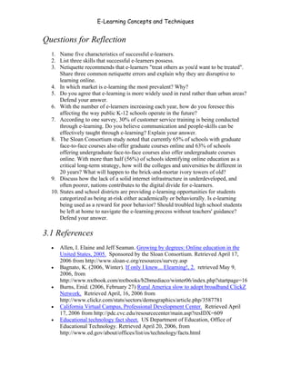 E-Learning Concepts and Techniques


Questions for Reflection
   1. Name five characteristics of successful e-learners.
   2. List three skills that successful e-learners possess.
   3. Netiquette recommends that e-learners "treat others as you'd want to be treated".
       Share three common netiquette errors and explain why they are disruptive to
       learning online.
   4. In which market is e-learning the most prevalent? Why?
   5. Do you agree that e-learning is more widely used in rural rather than urban areas?
       Defend your answer.
   6. With the number of e-learners increasing each year, how do you foresee this
       affecting the way public K-12 schools operate in the future?
   7. According to one survey, 30% of customer service training is being conducted
       through e-learning. Do you believe communication and people-skills can be
       effectively taught through e-learning? Explain your answer.
   8. The Sloan Consortium study noted that currently 65% of schools with graduate
       face-to-face courses also offer graduate courses online and 63% of schools
       offering undergraduate face-to-face courses also offer undergraduate courses
       online. With more than half (56%) of schools identifying online education as a
       critical long-term strategy, how will the colleges and universities be different in
       20 years? What will happen to the brick-and-mortar ivory towers of old?
   9. Discuss how the lack of a solid internet infrastructure in underdeveloped, and
       often poorer, nations contributes to the digital divide for e-learners.
   10. States and school districts are providing e-learning opportunities for students
       categorized as being at-risk either academically or behaviorally. Is e-learning
       being used as a reward for poor behavior? Should troubled high school students
       be left at home to navigate the e-learning process without teachers' guidance?
       Defend your answer.

3.1 References
   •   Allen, I. Elaine and Jeff Seaman. Growing by degrees: Online education in the
       United States, 2005. Sponsored by the Sloan Consortium. Retrieved April 17,
       2006 from http://www.sloan-c.org/resources/survey.asp
   •   Bagnato, K. (2006, Winter). If only I knew... Elearning!, 2. retrieved May 9,
       2006, from
       http://www.nxtbook.com/nxtbooks/b2bmediaco/winter06/index.php?startpage=16
   •   Burns, Enid. (2006, February 27) Rural America slow to adopt broadband ClickZ
       Network. Retrieved April, 16, 2006 from
       http://www.clickz.com/stats/sectors/demographics/article.php/3587781
   •   California Virtual Campus, Professional Development Center. Retrieved April
       17, 2006 from http://pdc.cvc.edu/resourcecenter/main.asp?resIDX=609
   •   Educational technology fact sheet. US Department of Education, Office of
       Educational Technology. Retrieved April 20, 2006, from
       http://www.ed.gov/about/offices/list/os/technology/facts.html



Chapter 3 – E-Learners                                                                  33
 