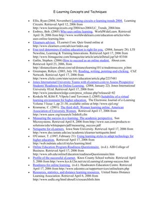 E-Learning Concepts and Techniques

   •   Ellis, Ryan (2004, November) Learning circuits e-learning trends 2004. Learning
       Circuits. Retrieved April 12, 2006 from
       http://www.learningcircuits.org/2004/nov2004/LC_Trends_2004.htm
   •   Embrey, Bob. (2005) Who uses online learning. WorldWideLearn. Retrieved
       April 18, 2006 from http://www.worldwidelearn.com/education-articles/who-
       uses-online-learning.htm
   •   Elearners advisor. ELearner.Com. Quiz found online at
       http://www.elearners.com/advisor/index.asp
   •   Free tool determines if online education is right for you. (2004, January 28). LTI
       Newsline, Learning & Training Innovations. Retrieved April 17, 2006 from
       http://www.ltimagazine.com/ltimagazine/article/articleDetail.jsp?id=83344
   •   Gatlin, Stephen. (2006) How to succeed as an online student. About.com.
       Retrieved April 23, 2006, from
       http://distancelearn.about.com/od/distancelearning101/a/studentsuccess_p.htm
   •   Greenspan, Robyn. (2003, July 18). Reading, writing, pointing-and-clicking. CliZ
       Network. Retrieved April 17, 2006 from
       http://www.clickz.com/stats/sectors/education/article.php/2237481
   •   Jones International University Teams with eLearners.com to Assess Prospective
       Students' Readiness for Online Learning. (2004, January 22). Jones International
       University ®Ltd. Retrieved April 17, 2006 from
       http://www.jonesknowledge.com/press_release.php?releaseid=82
   •   Koskela M, Kiltti P, Vilpola I and Tervonen J, (2005) Suitability of a virtual
       learning environment for higher education. The Electronic Journal of e-Learning
       Volume 3 Issue 1, pp 21-30, available online at http://www.ejel.org/
   •   Kramarae, C. (2001). The third shift: Women learning online. American
       Association of University Women. Retrieved April 17, 2006 from
       http://www.aauw.org/research/3rdshift.cfm
   •   Measuring the success in e-learning: The academic perspective. Sun
       Microsystems. Retrieved April 8, 2006 from http://www.sun.com/products-n-
       solutions/edu/whitepapers/pdf/measuring_success.pdf
   •   Netiquette for eLearners. Iowa State University. Retrieved April 17, 2006 from
       http://www.dso.iastate.edu/asc/academic/elearner/nettiquette.html
   •   O'Connor, T. (1997, February 21). Using learning styles to adapt technology for
       higher education. Retrieved April 17, 2006 from
       http://web.indstate.edu/ctl/styles/learning.html
   •   Online Education Program-Readiness Questionnaire. (n.d.). AIB College of
       Business. Retrieved April 17, 2006 from
       http://www.aib.edu/onlineEducation/readinessQuestionnaire.htm
   •   Profile of the successful eLearner. Knox County School website. Retrieved April
       5, 2006 from http://www.kcs.k12tn.net/cte/eLearning/eLearnng-success.htm
   •   Readiness for online learning. (n.d.). Headwaters Education Centre. Retrieved
       April 17, 2006 from http://www.edcentre.ca/supportservices/onlinelearn.php
   •   Resources, statistics, and distance learning resources. United States Distance
       Learning Association. Retrieved April 6, 2006 from
       http://www.usdla.org/html/aboutUs/researchInfo.htm




Chapter 3 – E-Learners                                                                34
 