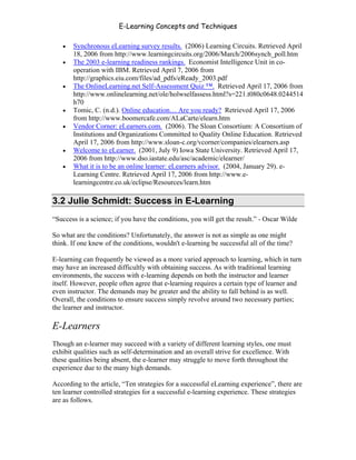 E-Learning Concepts and Techniques

   •   Synchronous eLearning survey results. (2006) Learning Circuits. Retrieved April
       18, 2006 from http://www.learningcircuits.org/2006/March/2006synch_poll.htm
   •   The 2003 e-learning readiness rankings. Economist Intelligence Unit in co-
       operation with IBM. Retrieved April 7, 2006 from
       http://graphics.eiu.com/files/ad_pdfs/eReady_2003.pdf
   •   The OnlineLearning.net Self-Assessment Quiz ™. Retrieved April 17, 2006 from
       http://www.onlinelearning.net/ole/holwselfassess.html?s=221.t080c0648.0244514
       h70
   •   Tomic, C. (n.d.). Online education… Are you ready? Retrieved April 17, 2006
       from http://www.boomercafe.com/ALaCarte/elearn.htm
   •   Vendor Corner: eLearners.com. (2006). The Sloan Consortium: A Consortium of
       Institutions and Organizations Committed to Quality Online Education. Retrieved
       April 17, 2006 from http://www.sloan-c.org/vcorner/companies/elearners.asp
   •   Welcome to eLearner. (2001, July 9) Iowa State University. Retrieved April 17,
       2006 from http://www.dso.iastate.edu/asc/academic/elearner/
   •   What it is to be an online learner: eLearners advisor. (2004, January 29). e-
       Learning Centre. Retrieved April 17, 2006 from http://www.e-
       learningcentre.co.uk/eclipse/Resources/learn.htm

3.2 Julie Schmidt: Success in E-Learning
“Success is a science; if you have the conditions, you will get the result.” - Oscar Wilde

So what are the conditions? Unfortunately, the answer is not as simple as one might
think. If one knew of the conditions, wouldn't e-learning be successful all of the time?

E-learning can frequently be viewed as a more varied approach to learning, which in turn
may have an increased difficultly with obtaining success. As with traditional learning
environments, the success with e-learning depends on both the instructor and learner
itself. However, people often agree that e-learning requires a certain type of learner and
even instructor. The demands may be greater and the ability to fall behind is as well.
Overall, the conditions to ensure success simply revolve around two necessary parties;
the learner and instructor.

E-Learners
Though an e-learner may succeed with a variety of different learning styles, one must
exhibit qualities such as self-determination and an overall strive for excellence. With
these qualities being absent, the e-learner may struggle to move forth throughout the
experience due to the many high demands.

According to the article, “Ten strategies for a successful eLearning experience”, there are
ten learner controlled strategies for a successful e-learning experience. These strategies
are as follows.




Chapter 3 – E-Learners                                                                     35
 