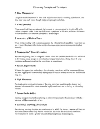 E-Learning Concepts and Techniques

1. Time Management

Designate a certain amount of time each week to dedicate to e-learning experiences. The
time may vary each week, though make sure enough is allotted.

2. Web Experience

E-learners should have an adequate background in computers and be comfortable with
various computer tasks. If one has little or no experience in this area, reference books are
available to make the internet-related tasks more simple.

3. Awareness of Written Tones

When corresponding with peers or educators, the e-learner must recall that visual cues are
not evident. If not careful with the written language, one may misconstrue the implied
meaning.

4. Frequent Study Group Formation

As with designating time to complete various tasks, the e-learner must also take initiative
in developing study groups or opportunities for peer interaction. Doing this will keep
confusion and questions about the experience at a minimum.

5. System Requirements

Without the appropriate technology, the e-learning experience will be unsuccessful from
the start. Appropriate software may be required as well as internet access and multimedia
plug-ins.

6. High Motivation

As stated earlier, motivation is one of the most important qualities and e-learner may
possess. It is essential for e-learners to be highly motivated and is the key to e-learning
success.

7. Interest in the Subject

Keeping an open mind and developing an interest regarding the fascinating world of e-
learning will keep negativity at bay.

8. Controlled Learning Environment

As with any learning situation, the environment in which the learner chooses will have an
indication of to whether they will be successful. Be aware that a focused, controlled
environment will foster a greater amount of learning than a distracting one.



Chapter 3 – E-Learners                                                                        36
 