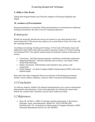 E-Learning Concepts and Techniques

9. Ability to Take Breaks

Taking short frequent breaks away from the computer will decrease headaches and
fatigue.

10. Avoidance of Procrastination

Keep procrastination at a minimum. Where procrastination is not beneficial to traditional
learning environments, the same is true for e-learning experiences.

E-Instructor
Would you accept the idea that the success of e-learners is not solely based on the e-
learner themselves? The answer may surprise you as some believe it has a lot to due with
the e-learning instructor.

According to eLearning, Teaching and Training: A First Look at Principles, Issues and
Implication, Ryan (2001) states that successful e-learning is based on a Virtual Learning
Environment (VLE). This specific internet-based environment is based on four pieces of
criteria.

   •   Courseware - self study learning materials, simulations, multimedia components
   •   Supporting Materials - reference materials such as articles, case studies, books,
       World Wide Web links
   •   Online Assessment - both formative and summative tests, quizzes, and
       assignments
   •   Online Support - via email, Computer Media Communication (CMC), chat rooms,
       bulletin boards

Ryan states that other components that are an extension of the learning environment
include: course outlines, syllabuses, exercises, links to resources and learning packs.

3.2 Conclusion
As with any situation, whether it be distance-learning-based or not, success is based upon
determination and experiences. If given the opportunity for utilizing the correct tools,
both by the e-learner and e-instructor, success can be within your reach.

3.2 References
   •   Ryan, M., & Hall, L. (2001). E-learning, teaching and training: A first look at
       principles, issues, and implications. (Report No. AACE-ED-466-209).
       Charlottesville, VA: Association in Advancement in Computer Education. (ERIC
       Document Reproduction Service No. ED. 466209).



Chapter 3 – E-Learners                                                                    37
 