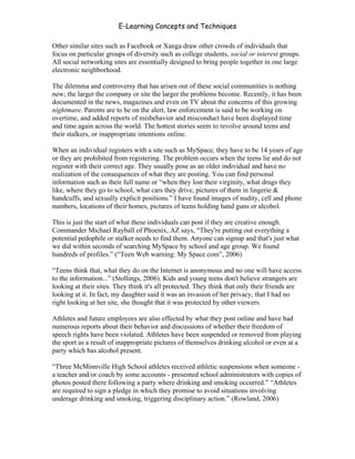 E-Learning Concepts and Techniques

Other similar sites such as Facebook or Xanga draw other crowds of individuals that
focus on particular groups of diversity such as college students, social or interest groups.
All social networking sites are essentially designed to bring people together in one large
electronic neighborhood.

The dilemma and controversy that has arisen out of these social communities is nothing
new; the larger the company or site the larger the problems become. Recently, it has been
documented in the news, magazines and even on TV about the concerns of this growing
nightmare. Parents are to be on the alert, law enforcement is said to be working on
overtime, and added reports of misbehavior and misconduct have been displayed time
and time again across the world. The hottest stories seem to revolve around teens and
their stalkers, or inappropriate intentions online.

When an individual registers with a site such as MySpace, they have to be 14 years of age
or they are prohibited from registering. The problem occurs when the teens lie and do not
register with their correct age. They usually pose as an older individual and have no
realization of the consequences of what they are posting. You can find personal
information such as their full name or “when they lost their virginity, what drugs they
like, where they go to school, what cars they drive, pictures of them in lingerie &
handcuffs, and sexually explicit positions.” I have found images of nudity, cell and phone
numbers, locations of their homes, pictures of teens holding hand guns or alcohol.

This is just the start of what these individuals can post if they are creative enough.
Commander Michael Rayball of Phoenix, AZ says, “They're putting out everything a
potential pedophile or stalker needs to find them. Anyone can signup and that's just what
we did within seconds of searching MySpace by school and age group. We found
hundreds of profiles.” (“Teen Web warning: My Space.com”, 2006)

“Teens think that, what they do on the Internet is anonymous and no one will have access
to the information...” (Stollings, 2006). Kids and young teens don't believe strangers are
looking at their sites. They think it's all protected. They think that only their friends are
looking at it. In fact, my daughter said it was an invasion of her privacy, that I had no
right looking at her site, she thought that it was protected by other viewers.

Athletes and future employees are also effected by what they post online and have had
numerous reports about their behavior and discussions of whether their freedom of
speech rights have been violated. Athletes have been suspended or removed from playing
the sport as a result of inappropriate pictures of themselves drinking alcohol or even at a
party which has alcohol present.

“Three McMinnville High School athletes received athletic suspensions when someone -
a teacher and/or coach by some accounts - presented school administrators with copies of
photos posted there following a party where drinking and smoking occurred.” “Athletes
are required to sign a pledge in which they promise to avoid situations involving
underage drinking and smoking, triggering disciplinary action.” (Rowland, 2006)




Chapter 3 – E-Learners                                                                    39
 