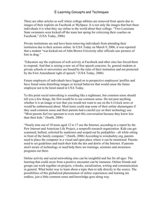 E-Learning Concepts and Techniques

There are other articles as well where college athletes are removed from sports due to
images of their exploits on Facebook or MySpace. It is not only the images that hurt these
individuals it is what they say online to the world about their college. “Two Louisiana
State swimmers were kicked off the team last spring for criticizing their coaches on
Facebook.” (USA Today, 2006)

Private institutions are and have been removing individuals from attending their
institution due to their actions online. In USA Today on March 9, 2006, it was reported
that a student “was kicked out of John Brown University after officials saw pictures of
him in drag.”

“Educators say the explosion of web activity at Facebook and other sites has forced them
to respond. And that is raising a new set of free speech concerns. In, general students at
private schools or universities are bound by the rules of their institution and not protected
by the First Amendment right of speech.” (USA Today, 2006)

Future employers of individuals have logged on to perspective employees' profiles and
have found some disturbing images or textual behavior that would cause the future
employee not to be hired stated in USA Today.

To this point social networking is sounding like a nightmare, but common sense should
tell you a few things, the first would be to use common sense. Do not post anything
whether it is an image or text that you would not want to see on the 6 o'clock news or
would be embarrassed about. Most teens could stop some of their online shenanigans if
they used common sense and their parents had a careful eye on their technology use.
“Most parents feel too ignorant to even start this conversation because they know less
than their kids.” (Smith, 2006)

“Nearly nine out of 10 teens aged 12 to 17 use the Internet, according to a report by the
Pew Internet and American Life Project, a nonprofit research organization. Kids can get
scammed, bullied, solicited by marketers and scoped out by pedophiles - all while sitting
in front of the family computer.” (Smith, 2006) According to wiredsafety.org, parents
need to place the computer in a visual and open place where it can be monitored. Parents
need to set guidelines and teach their kids the dos and don'ts of the Internet. If parents
aren't aware of technology or need help there are trainings, seminars and awareness
programs out there.

Online activity and social networking sites can be insightful and fun for all ages. The
learning that could occur from a positive encounter can be immense. Online friends and
groups can work together on projects, e-books, socialization, writing and communication
in general. What better way to learn about a topic then to talk directly to the source. The
possibilities of this globalized phenomenon of online experiences and learning are
endless, just a little common sense and knowledge goes along way.




Chapter 3 – E-Learners                                                                    40
 